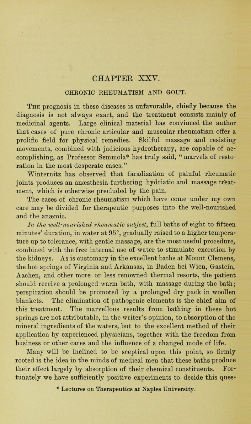 CHRONIC RHEUMATISM AND GOUT. The prognosis in these diseases is unfavorable, chiefly because the diagnosis is not always exact, and the treatment consists mainly of medicinal agents. Large clinical material has convinced the author that cases of pure chronic articular and muscular rheumatism offer a prolific field for physical remedies. Skilful massage and resisting movements, combined with judicious hydrotherapy, are capable of ac- complishing, as Professor Semmola* has truly said, marvels of resto- ration in the most desperate cases. Winternitz has observed that faradization of painful rheumatic joints produces an anaesthesia furthering hydriatic and massage treat- ment, which is otherwise precluded by the pain. The cases of chronic rheumatism which have come under my own care may be divided for therapeutic purposes into the well-nourished and the anaemic. In the well-nourished rheumatic subject, full baths of eight to fifteen minutes' duration, in water at 95°, gradually raised to a higher tempera- ture up to tolerance, with gentle massage, are the most useful procedure, combined with the free internal use of water to stimulate excretion by the kidneys. As is customary in the excellent baths at Mount Clemens, the hot springs of Virginia and Arkansas, in Baden bei Wien, Gastein, Aachen, and other more or less renowned thermal resorts, the patient should receive a prolonged warm bath, with massage during the bath; perspiration should be promoted by a prolonged dry pack in woollen blankets. The elimination of pathogenic elements is the chief aim of this treatment. The marvellous results from bathing in these hot springs are not attributable, in the writer's opinion, to absorption of the mineral ingredients of the waters, but to the excellent method of their application by experienced physicians, together with the freedom from business or other cares and the influence of a changed mode of life. Many will be inclined to be sceptical upon this point, so firmly rooted is the idea in the minds of medical men that these baths produce their effect largely by absorption of their chemical constituents. For- tunately we have sufficiently positive experiments to decide this ques- * Lectures on Therapeutics at Naples University.