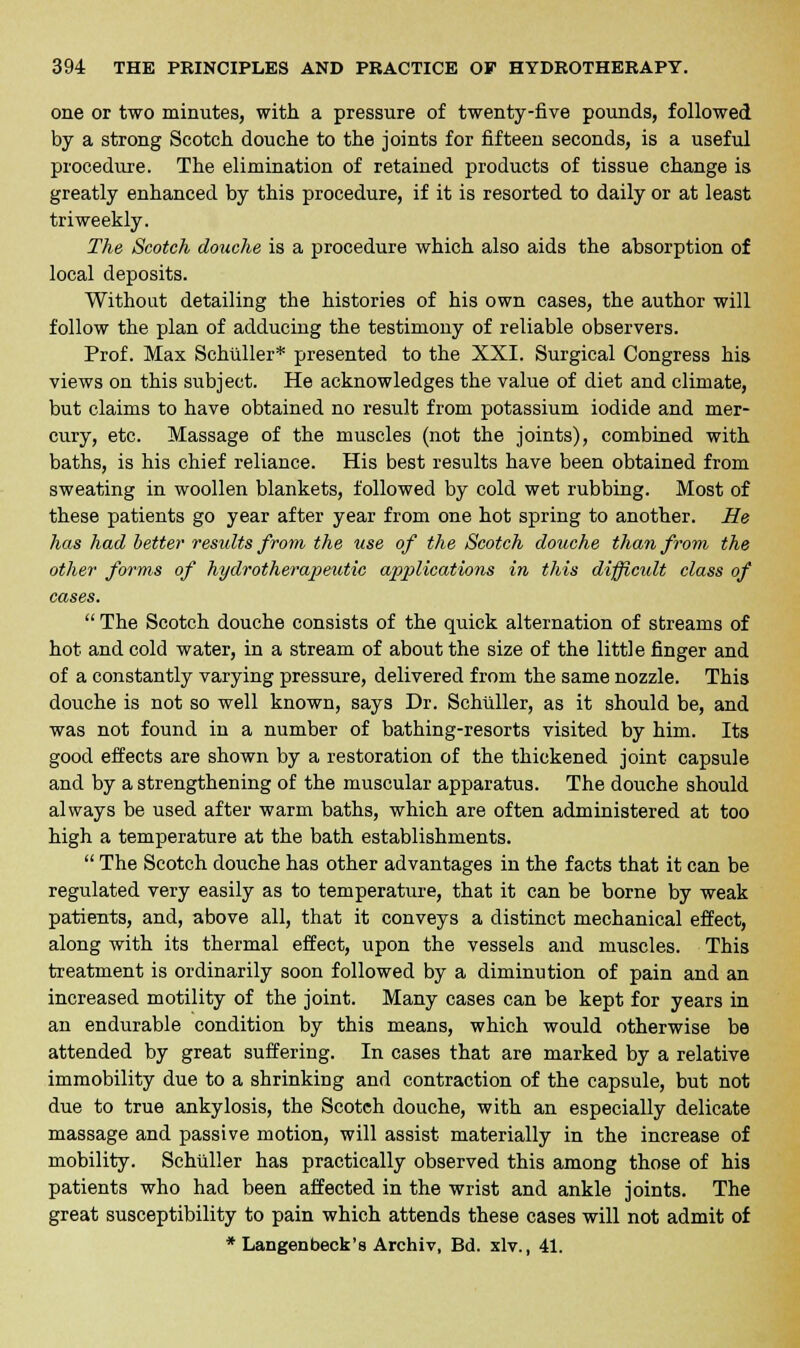 one or two minutes, with a pressure of twenty-five pounds, followed by a strong Scotch douche to the joints for fifteen seconds, is a useful procedure. The elimination of retained products of tissue change is greatly enhanced by this procedure, if it is resorted to daily or at least triweekly. The Scotch douche is a procedure which also aids the absorption of local deposits. Without detailing the histories of his own cases, the author will follow the plan of adducing the testimony of reliable observers. Prof. Max Schilller* presented to the XXI. Surgical Congress his views on this subject. He acknowledges the value of diet and climate, but claims to have obtained no result from potassium iodide and mer- cury, etc. Massage of the muscles (not the joints), combined with baths, is his chief reliance. His best results have been obtained from sweating in woollen blankets, followed by cold wet rubbing. Most of these patients go year after year from one hot spring to another. He has had better results from the use of the Scotch douche than from the other forms of hydrotherapeutic applications in this difficult class of cases.  The Scotch douche consists of the quick alternation of streams of hot and cold water, in a stream of about the size of the little finger and of a constantly varying pressure, delivered from the same nozzle. This douche is not so well known, says Dr. Schilller, as it should be, and was not found in a number of bathing-resorts visited by him. Its good effects are shown by a restoration of the thickened joint capsule and by a strengthening of the muscular apparatus. The douche should always be used after warm baths, which are often administered at too high a temperature at the bath establishments.  The Scotch douche has other advantages in the facts that it can be regulated very easily as to temperature, that it can be borne by weak patients, and, above all, that it conveys a distinct mechanical effect, along with its thermal effect, upon the vessels and muscles. This treatment is ordinarily soon followed by a diminution of pain and an increased motility of the joint. Many cases can be kept for years in an endurable condition by this means, which would otherwise be attended by great suffering. In cases that are marked by a relative immobility due to a shrinking and contraction of the capsule, but not due to true ankylosis, the Scotch douche, with an especially delicate massage and passive motion, will assist materially in the increase of mobility. Schilller has practically observed this among those of his patients who had been affected in the wrist and ankle joints. The great susceptibility to pain which attends these cases will not admit of * Langenbeck's Archiv, Bd. xlv., 41.