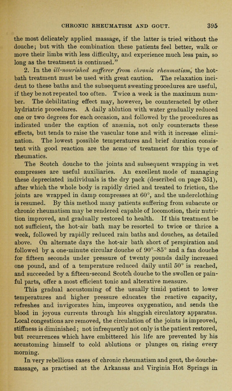the most delicately applied massage, if the latter is tried without the douche; but with the combination these patients feel better, walk or move their limbs with less difficulty, and experience much less pain, so long as the treatment is continued. 2. In the ill-nourished sufferer from chronic rheumatism, the hot- bath treatment must be used with great caution. The relaxation inci- dent to these baths and the subsequent sweating procedures are useful, if they be not repeated too often. Twice a week is the maximum num- ber. The debilitating effect may, however, be counteracted by other hydriatric procedures. A daily ablution with water gradually reduced one or two degrees for each occasion, and followed by the procedures as indicated under the caption of anaemia, not only counteracts these effects, but tends to raise the vascular tone and with it increase elimi- nation. The lowest possible temperatures and brief duration consis- tent with good reaction are the acme of treatment for this type of rheumatics. The Scotch douche to the joints and subsequent wrapping in wet compresses are useful auxiliaries. An excellent mode of managing these depreciated individuals is the dry pack (described on page 351), after which the whole body is rapidly dried and treated to friction, the joints are wrapped in damp compresses at 60°, and the underclothing is resumed. By this method many patients suffering from subacute or chronic rheumatism may be rendered capable of locomotion, their nutri- tion improved, and gradually restored to health. If this treatment be not sufficient, the hot-air bath may be resorted to twice or thrice a week, followed by rapidly reduced rain baths and douches, as detailed above. On alternate days the hot-air bath short of perspiration and followed by a one-minute circular douche of 90°-85° and a fan douche for fifteen seconds under pressure of twenty pounds daily increased one pound, and of a temperature reduced daily until 50° is reached, and succeeded by a fifteen-second Scotch douche to the swollen or pain- ful parts, offer a most efficient tonic and alterative measure. This gradual accustoming of the usually timid patient to lower temperatures and higher pressure educates the reactive capacity, refreshes and invigorates him, improves oxygenation, and sends the blood in joyous currents through his sluggish circulatory apparatus. Local congestions are removed, the circulation of the joints is improved, stiffness is diminished; not infrequently not only is the patient restored, but recurrences which have embittered his life are prevented by his accustoming himself to cold ablutions or plunges on rising every morning. In very rebellious cases of chronic rheumatism and gout, the douche- massage, as practised at the Arkansas and Virginia Hot Springs in
