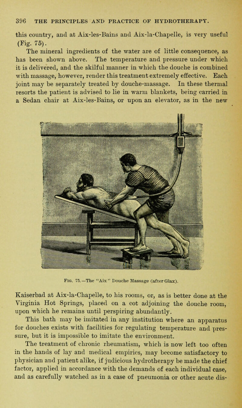 this country, and at Aix-les-Bains and Aix-la-Chapelle, is very useful (Fig. 75). The mineral ingredients of the water are of little consequence, as has been shown above. The temperature and pressure under which it is delivered, and the skilful manner in which the douche is combined with massage, however, render this treatment extremely effective. Each joint may be separately treated by douche-massage. In these thermal resorts the patient is advised to lie in warm blankets, being carried in a Sedan chair at Aix-les-Bains, or upon an elevator, as in the new Fig. 75.—The Aix Douche Massage (after Glax). Kaiserbad at Aix-la-Chapelle, to his rooms, or, as is better done at the Virginia Hot Springs, placed on a cot adjoining the douche room, upon which he remains until perspiring abundantly. This bath may be imitated in any institution where an apparatus for douches exists with facilities for regulating temperature and pres- sure, but it is impossible to imitate the environment. The treatment of chronic rheumatism, which is now left too often in the hands of lay and medical empirics, may become satisfactory to physician and patient alike, if judicious hydrotherapy be made the chief factor, applied in accordance with the demands of each individual case, and as carefully watched as in a case of pneumonia or other acute dis-
