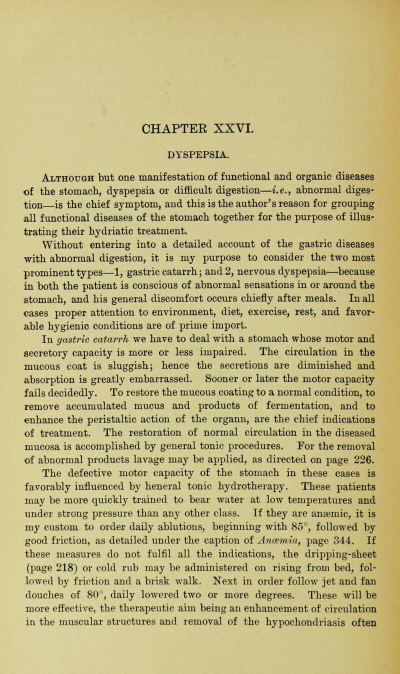 DYSPEPSIA. Although but one manifestation of functional and organic diseases of the stomach, dyspepsia or difficult digestion—i.e., abnormal diges- tion—is the chief symptom, and this is the author's reason for grouping all functional diseases of the stomach together for the purpose of illus- trating their hydriatic treatment. Without entering into a detailed account of the gastric diseases with abnormal digestion, it is my purpose to consider the two most prominent types—1, gastric catarrh; and 2, nervous dyspepsia—because in both the patient is conscious of abnormal sensations in or around the stomach, and his general discomfort occurs chiefly after meals. In all cases proper attention to environment, diet, exercise, rest, and favor- able hygienic conditions are of prime import. In gastric catarrh we have to deal with a stomach whose motor and secretory capacity is more or less impaired. The circulation in the mucous coat is sluggish; hence the secretions are diminished and absorption is greatly embarrassed. Sooner or later the motor capacity fails decidedly. To restore the mucous coating to a normal condition, to remove accumulated mucus and products of fermentation, and to enhance the peristaltic action of the organn, are the chief indications of treatment. The restoration of normal circulation in the diseased mucosa is accomplished by general tonic procedures. For the removal of abnormal products lavage may be applied, as directed on page 226. The defective motor capacity of the stomach in these cases is favorably influenced by heneral tonic hydrotherapy. These patients may be more quickly trained to bear water at low temperatures and under strong pressure than any other class. If they are anaemic, it is my custom to order daily ablutions, beginning with 85°, followed by good friction, as detailed under the caption of Anaemia, page 344. If these measures do not fulfil all the indications, the dripping-sheet (page 218) or cold rub may be administered on rising from bed, fol- lowed by friction and a brisk walk. Next in order follow jet and fan douches of 80°, daily lowered two or more degrees. These will be more effective, the therapeutic aim being an enhancement of circulation in the muscular structures and removal of the hypochondriasis often