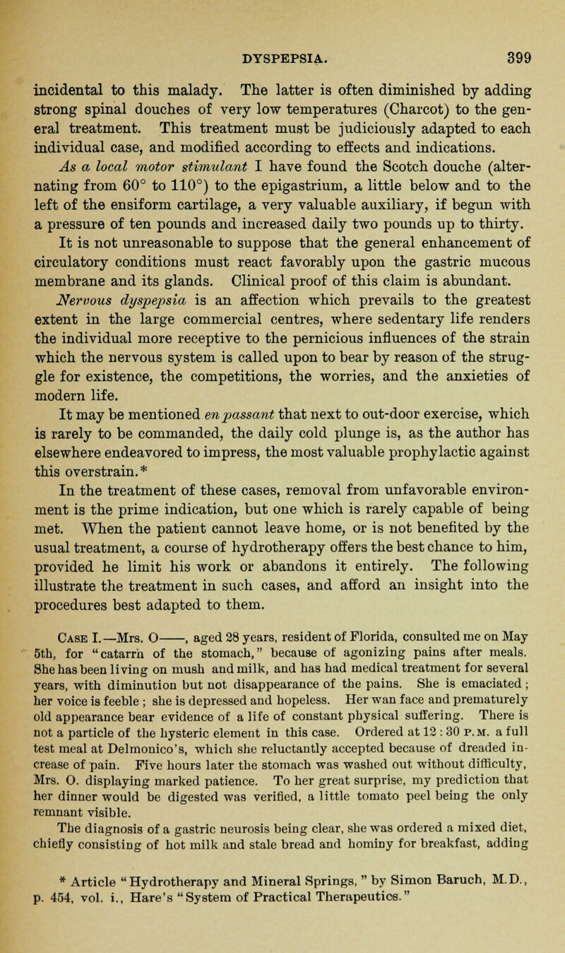 incidental to this malady. The latter is often diminished by adding Strong spinal douches of very low temperatures (Charcot) to the gen- eral treatment. This treatment must be judiciously adapted to each individual case, and modified according to effects and indications. As a local motor stimulant I have found the Scotch douche (alter- nating from 60° to 110°) to the epigastrium, a little below and to the left of the ensiform cartilage, a very valuable auxiliary, if begun with a pressure of ten pounds and increased daily two pounds up to thirty. It is not unreasonable to suppose that the general enhancement of circulatory conditions must react favorably upon the gastric mucous membrane and its glands. Clinical proof of this claim is abundant. Nervous dyspepsia is an affection which prevails to the greatest extent in the large commercial centres, where sedentary life renders the individual more receptive to the pernicious influences of the strain which the nervous system is called upon to bear by reason of the strug- gle for existence, the competitions, the worries, and the anxieties of modern life. It may be mentioned en passant that next to out-door exercise, which is rarely to be commanded, the daily cold plunge is, as the author has elsewhere endeavored to impress, the most valuable prophylactic against this overstrain.* In the treatment of these cases, removal from unfavorable environ- ment is the prime indication, but one which is rarely capable of being met. When the patient cannot leave home, or is not benefited by the usual treatment, a course of hydrotherapy offers the best chance to him, provided he limit his work or abandons it entirely. The following illustrate the treatment in such cases, and afford an insight into the procedures best adapted to them. Case I.—Mrs. O , aged 28 years, resident of Florida, consulted me on May 5th, for catarrh of the stomach, because of agonizing pains after meals. She has been living on mush and milk, and has had medical treatment for several years, with diminution but not disappearance of the pains. She is emaciated; her voice is feeble ; she is depressed and hopeless. Her wan face and prematurely old appearance bear evidence of a life of constant physical suffering. There is not a particle of the hysteric element in this case. Ordered at 13 : 30 p.m. a full test meal at Delmonico's, which she reluctantly accepted because of dreaded in- crease of pain. Five hours later the stomach was washed out without difficulty, Mrs. O. displaying marked patience. To her great surprise, my prediction that her dinner would be digested was verified, a little tomato peel being the only remnant visible. The diagnosis of a gastric neurosis being clear, she was ordered a mixed diet, chiefly consisting of hot milk and stale bread and hominy for breakfast, adding * Article Hydrotherapy and Mineral Springs,  by Simon Baruch, M.D., p. 454, vol. i., Hare's System of Practical Therapeutics.