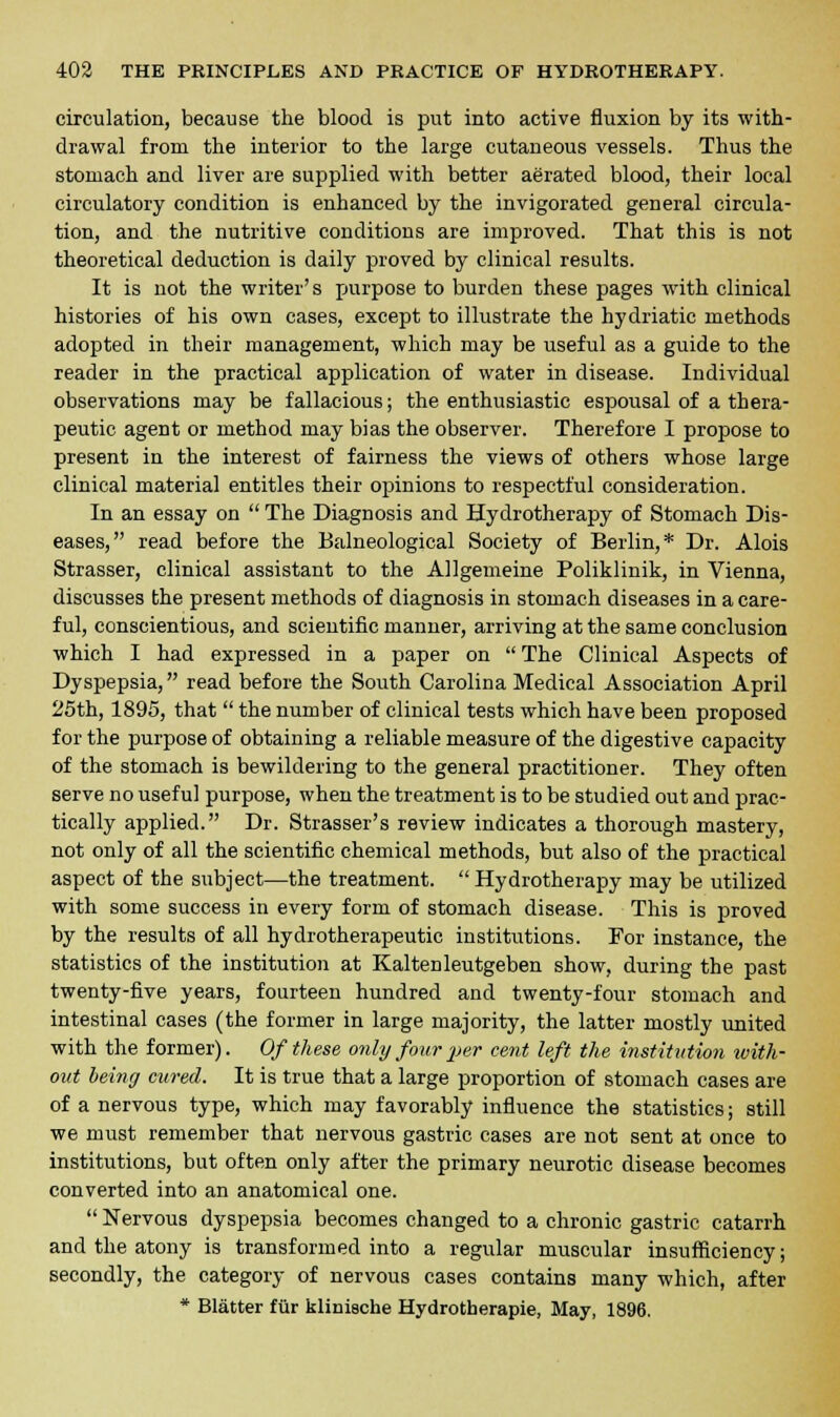 circulation, because the blood is put into active fluxion by its with- drawal from the interior to the large cutaneous vessels. Thus the stomach and liver are supplied with better aerated blood, their local circulatory condition is enhanced by the invigorated general circula- tion, and the nutritive conditions are improved. That this is not theoretical deduction is daily proved by clinical results. It is not the writer's purpose to burden these pages with clinical histories of his own cases, except to illustrate the hydriatic methods adopted in their management, which may be useful as a guide to the reader in the practical application of water in disease. Individual observations may be fallacious; the enthusiastic espousal of a thera- peutic agent or method may bias the observer. Therefore I propose to present in the interest of fairness the views of others whose large clinical material entitles their opinions to respectful consideration. In an essay on  The Diagnosis and Hydrotherapy of Stomach Dis- eases, read before the Balneological Society of Berlin,* Dr. Alois Strasser, clinical assistant to the Allgemeine Poliklinik, in Vienna, discusses the present methods of diagnosis in stomach diseases in a care- ful, conscientious, and scientific manner, arriving at the same conclusion which I had expressed in a paper on  The Clinical Aspects of Dyspepsia, read before the South Carolina Medical Association April 25th, 1895, that  the number of clinical tests which have been proposed for the purpose of obtaining a reliable measure of the digestive capacity of the stomach is bewildering to the general practitioner. They often serve no useful purpose, when the treatment is to be studied out and prac- tically applied. Dr. Strasser's review indicates a thorough mastery, not only of all the scientific chemical methods, but also of the practical aspect of the subject—the treatment.  Hydrotherapy may be utilized with some success in every form of stomach disease. This is proved by the results of all hydrotherapeutic institutions. For instance, the statistics of the institution at Kaltenleutgeben show, during the past twenty-five years, fourteen hundred and twenty-four stomach and intestinal cases (the former in large majority, the latter mostly united with the former). Of these only four per cent left the institution with- out being cured. It is true that a large proportion of stomach cases are of a nervous type, which may favorably influence the statistics; still we must remember that nervous gastric cases are not sent at once to institutions, but often only after the primary neurotic disease becomes converted into an anatomical one.  Nervous dyspepsia becomes changed to a chronic gastric catarrh and the atony is transformed into a regular muscular insufficiency; secondly, the category of nervous cases contains many which, after * Blatter fur kliniache Hydrotberapie, May, 1896.
