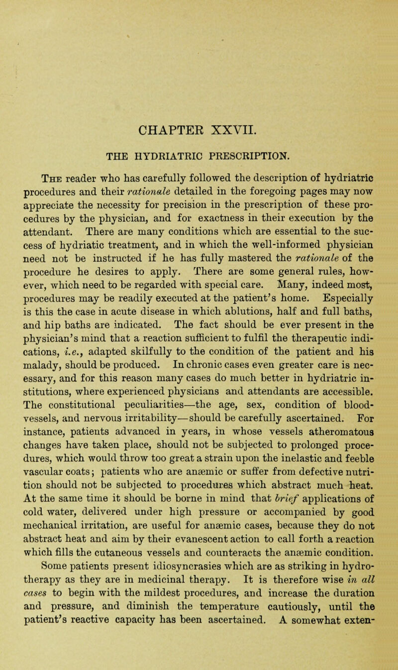 THE HYDRIATRIC PRESCRIPTION. The reader who has carefully followed the description of hydriatric procedures and their rationale detailed in the foregoing pages may now appreciate the necessity for precision in the prescription of these pro- cedures by the physician, and for exactness in their execution by the attendant. There are many conditions which are essential to the suc- cess of hydriatic treatment, and in which the well-informed physician need not be instructed if he has fully mastered the rationale of the procedure he desires to apply. There are some general rules, how- ever, which need to be regarded with special care. Many, indeed most, procedures may be readily executed at the patient's home. Especially is this the case in acute disease in which ablutions, half and full baths, and hip baths are indicated. The fact should be ever present in the physician's mind that a reaction sufficient to fulfil the therapeutic indi- cations, i.e., adapted skilfully to the condition of the patient and his malady, should be produced. In chronic cases even greater care is nec- essary, and for this reason many cases do much better in hydriatric in- stitutions, where experienced physicians and attendants are accessible. The constitutional peculiarities—the age, sex, condition of blood- vessels, and nervous irritability—should be carefully ascertained. For instance, patients advanced in years, in whose vessels atheromatous changes have taken place, should not be subjected to prolonged proce- dures, which would throw too great a strain upon the inelastic and feeble vascular coats; patients who are anaemic or suffer from defective nutri- tion should not be subjected to procedures which abstract much heat. At the same time it should be borne in mind that brief applications of cold water, delivered under high pressure or accompanied by good mechanical irritation, are useful for anaemic cases, because they do not abstract heat and aim by their evanescent action to call forth a reaction which fills the cutaneous vessels and counteracts the anaemic condition. Some patients present idiosyncrasies which are as striking in hydro- therapy as they are in medicinal therapy. It is therefore wise in all cases to begin with the mildest procedures, and increase the duration and pressure, and diminish the temperature cautiously, until the patient's reactive capacity has been ascertained. A somewhat exten-