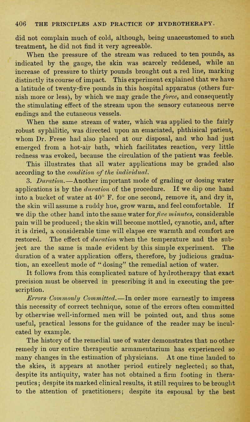 did not complain much of cold, although, being unaccustomed to such treatment, he did not find it very agreeable. When the pressure of the stream was reduced to ten pounds, as indicated by the gauge, the skin was scarcely reddened, while an increase of pressure to thirty pounds brought out a red line, marking distinctly its course of impact. This experiment explained that we have a latitude of twenty-five pounds in this hospital apparatus (others fur- nish more or less), by which we may grade the force, and consequently the stimulating effect of the stream upon the sensory cutaneous nerve endings and the cutaneous vessels. When the same stream of water, which was applied to the fairly robust syphilitic, was directed upon an emaciated, phthisical patient, whom Dr. Frese had also placed at our disposal, and who had just emerged from a hot-air bath, which facilitates reaction, very little redness was evoked, because the circulation of the patient was feeble. This illustrates that all water applications may be graded also according to the condition of the individual. 3. Duration.—Another important mode of grading or dosing water applications is by the duration of the procedure. If we dip one hand into a bucket of water at 40° F. for one second, remove it, and dry it, the skin will assume a ruddy hue, grow warm, and feel comfortable. If we dip the other hand into the same water iovfive minutes, considerable pain will be produced; the skin will become mottled, cyanotic, and, after it is dried, a considerable time will elapse ere warmth and comfort are restored. The effect of duration when the temperature and the sub- ject are the same is made evident by this simple experiment. The duration of a water application offers, therefore, by judicious gradua- tion, an excellent mode of  dosing the remedial action of water. It follows from this complicated nature of hydrotherapy that exact precision must be observed in prescribing it and in executing the pre- scription. Errors Commonly Committed.—In order more earnestly to impress this necessity of correct technique, some of the errors often committed by otherwise well-informed men will be pointed out, and thus some useful, practical lessons for the guidance of the reader may be incul- cated by example. The history of the remedial use of water demonstrates that no other remedy in our entire therapeutic armamentarium has experienced so many changes in the estimation of physicians. At one time lauded to the skies, it appears at another period entirely neglected; so that, despite its antiquity, water has not obtained a firm footing in thera- peutics ; despite its marked clinical results, it still requires to be brought to the attention of practitioners; despite its espousal by the best
