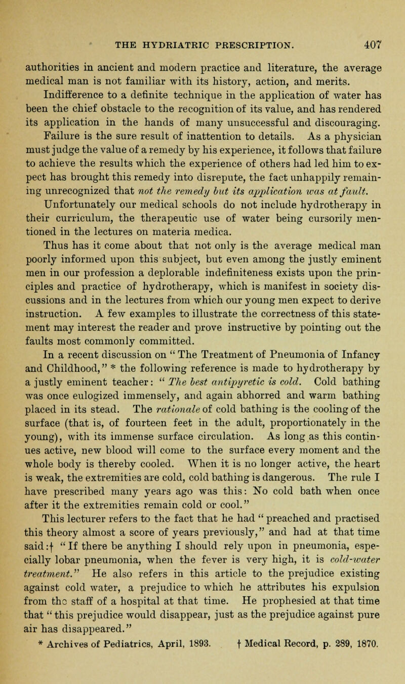 authorities in ancient and modern practice and literature, the average medical man is not familiar with its history, action, and merits. Indifference to a definite technique in the application of water has been the chief obstacle to the recognition of its value, and has rendered its application in the hands of many unsuccessful and discouraging. Failure is the sure result of inattention to details. As a physician must judge the value of a remedy by his experience, it follows that failure to achieve the results which the experience of others had led him to ex- pect has brought this remedy into disrepute, the fact unhappily remain- ing unrecognized that not the remedy but its application was at fault. Unfortunately our medical schools do not include hydrotherapy in their curriculum, the therapeutic use of water being cursorily men- tioned in the lectures on materia medica. Thus has it come about that not only is the average medical man poorly informed upon this subject, but even among the justly eminent men in our profession a deplorable indefiniteness exists upon the prin- ciples and practice of hydrotherapy, which is manifest in society dis- cussions and in the lectures from which our young men expect to derive instruction. A few examples to illustrate the correctness of this state- ment may interest the reader and prove instructive by pointing out the faults most commonly committed. In a recent discussion on  The Treatment of Pneumonia of Infancy and Childhood, * the following reference is made to hydrotherapy by a justly eminent teacher:  The best antipyretic is cold. Cold bathing was once eulogized immensely, and again abhorred and warm bathing placed in its stead. The rationale of cold bathing is the cooling of the surface (that is, of fourteen feet in the adult, proportionately in the young), with its immense surface circulation. As long as this contin- ues active, new blood will come to the surface every moment and the whole body is thereby cooled. When it is no longer active, the heart is weak, the extremities are cold, cold bathing is dangerous. The rule I have prescribed many years ago was this: No cold bath when once after it the extremities remain cold or cool. This lecturer refers to the fact that he had  preached and practised this theory almost a score of years previously, and had at that time said:f If there be anything I should rely upon in pneumonia, espe- cially lobar pneumonia, when the fever is very high, it is cold-water treatment. He also refers in this article to the prejudice existing against cold water, a prejudice to which he attributes his expulsion from the staff of a hospital at that time. He prophesied at that time that  this prejudice would disappear, just as the prejudice against pure air has disappeared. * Archives of Pediatrics, April, 1893. \ Medical Record, p. 289, 1870.