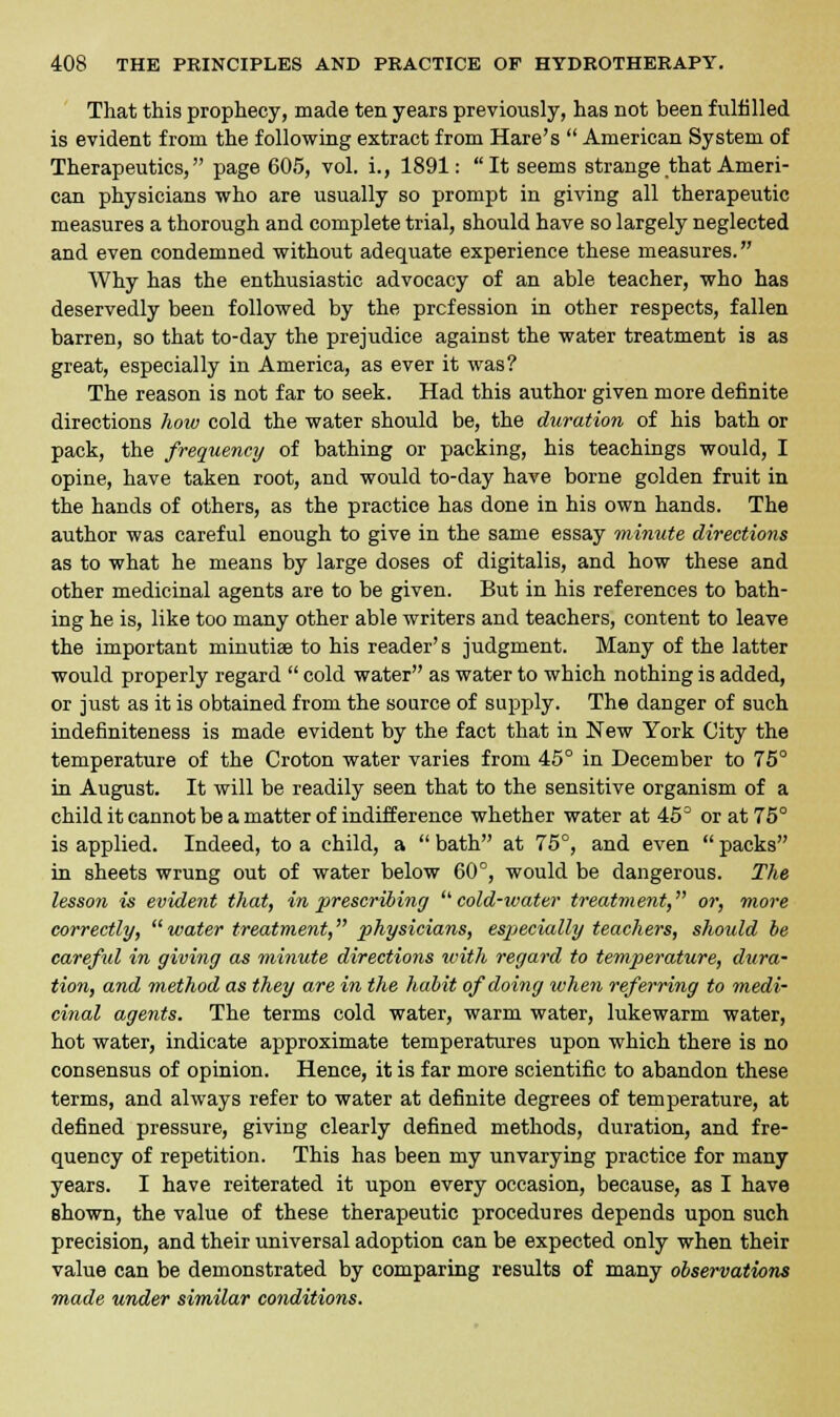 That this prophecy, made ten years previously, has not been fulfilled is evident from the following extract from Hare's  American System of Therapeutics, page 605, vol. i., 1891: It seems strange that Ameri- can physicians who are usually so prompt in giving all therapeutic measures a thorough and complete trial, should have so largely neglected and even condemned without adequate experience these measures. Why has the enthusiastic advocacy of an able teacher, who has deservedly been followed by the profession in other respects, fallen barren, so that to-day the prejudice against the water treatment is as great, especially in America, as ever it was? The reason is not far to seek. Had this author given more definite directions how cold the water should be, the duration of his bath or pack, the frequency of bathing or packing, his teachings would, I opine, have taken root, and would to-day have borne golden fruit in the hands of others, as the practice has done in his own hands. The author was careful enough to give in the same essay minute directions as to what he means by large doses of digitalis, and how these and other medicinal agents are to be given. But in his references to bath- ing he is, like too many other able writers and teachers, content to leave the important minutiae to his reader's judgment. Many of the latter would properly regard  cold water as water to which nothing is added, or just as it is obtained from the source of supply. The danger of such indefiniteness is made evident by the fact that in New York City the temperature of the Croton water varies from 45° in December to 75° in August. It will be readily seen that to the sensitive organism of a child it cannot be a matter of indifference whether water at 45° or at 75° is applied. Indeed, to a child, a  bath at 75°, and even  packs in sheets wrung out of water below 60°, would be dangerous. The lesson is evident that, in prescribing  cold-ivater treatment, or, more correctly,  water treatment, physicians, especially teachers, should be careful in giving as minute directions with regard to temperature, dura- tion, and method as they are in the habit of doing when referring to medi- cinal agents. The terms cold water, warm water, lukewarm water, hot water, indicate approximate temperatures upon which there is no consensus of opinion. Hence, it is far more scientific to abandon these terms, and always refer to water at definite degrees of temperature, at defined pressure, giving clearly defined methods, duration, and fre- quency of repetition. This has been my unvarying practice for many years. I have reiterated it upon every occasion, because, as I have shown, the value of these therapeutic procedures depends upon such precision, and their universal adoption can be expected only when their value can be demonstrated by comparing results of many observations made under similar conditions.