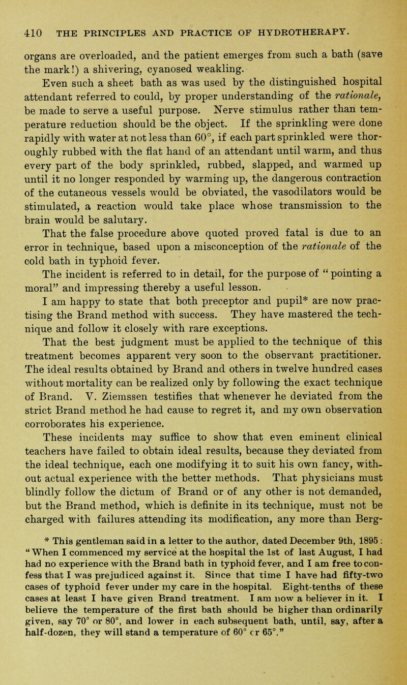 organs are overloaded, and the patient emerges from such a bath (save the mark!) a shivering, cyanosed weakling. Even such a sheet bath as was used by the distinguished hospital attendant referred to could, by proper understanding of the rationale, be made to serve a useful purpose. Nerve stimulus rather than tem- perature reduction should be the object. If the sprinkling were done rapidly with water at not less than 60°, if each part sprinkled were thor- oughly rubbed with the flat hand of an attendant until warm, and thus every part of the body sprinkled, rubbed, slapped, and warmed up until it no longer responded by warming up, the dangerous contraction of the cutaneous vessels would be obviated, the vasodilators would be stimulated, a reaction would take place whose transmission to the brain would be salutary. That the false procedure above quoted proved fatal is due to an error in technique, based upon a misconception of the rationale of the cold bath in typhoid fever. The incident is referred to in detail, for the purpose of  pointing a moral and impressing thereby a useful lesson. I am happy to state that both preceptor and pupil* are now prac- tising the Brand method with success. They have mastered the tech- nique and follow it closely with rare exceptions. That the best judgment must be applied to the technique of this treatment becomes apparent very soon to the observant practitioner. The ideal results obtained by Brand and others in twelve hundred cases without mortality can be realized only by following the exact technique of Brand. V. Ziemssen testifies that whenever he deviated from the strict Brand method he had cause to regret it, and my own observation corroborates his experience. These incidents may suffice to show that even eminent clinical teachers have failed to obtain ideal results, because they deviated from the ideal technique, each one modifying it to suit his own fancy, with- out actual experience with the better methods. That physicians must blindly follow the dictum of Brand or of any other is not demanded, but the Brand method, which is definite in its technique, must not be charged with failures attending its modification, any more than Berg- * This gentleman said in a letter to the author, dated December 9th, 1895 : When I commenced my service at the hospital the 1st of last August, I had had no experience with the Brand bath in typhoid fever, and I am free to con- fess that I was prejudiced against it. Since that time I have had fifty-two cases of typhoid fever under my care in the hospital. Eight-tenths of these cases at least I have given Brand treatment. I am now a believer in it. I believe the temperature of the first bath should be higher than ordinarily given, say 70° or 80°, and lower in each subsequent bath, until, say, after a half-dozen, they will stand a temperature of 60° cr 65°.
