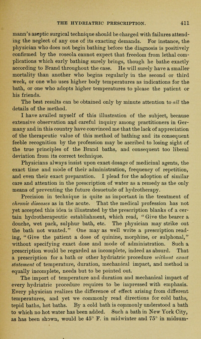 mann's aseptic surgical technique should be charged with failures attend- ing the neglect of any one of its exacting demands. For instance, the physician who does not begin bathing before the diagnosis is positively confirmed by the roseola cannot expect that freedom from lethal com- plications which early bathing surely brings, though he bathe exactly according to Brand throughout the case. He will surely have a smaller mortality than another who begins regularly in the second or third week, or one who uses higher body temperatures as indications for the bath, or one who adopts higher temperatures to please the patient or his friends. The best results can be obtained only by minute attention to all the details of the method. I have availed myself of this illustration of the subject, because extensive observation arid careful inquiry among practitioners in Ger- many and in this country have convinced me that the lack of appreciation of the therapeutic value of this method of bathing and its consequent feeble recognition by the profession may be ascribed to losing sight of the true principles of the Brand baths, and consequent too liberal deviation from its correct technique. Physicians always insist upon exact dosage of medicinal agents, the exact time and mode of their administration, frequency of repetition, and even their exact preparation. I plead for the adoption of similar care and attention in the prescription of water as a remedy as the only means of preventing the future desuetude of hydrotherapy. Precision in technique is quite as important in the treatment of chronic diseases as in the acute. That the medical profession has not yet accepted this idea is illustrated by the prescription blanks of a cer- tain hydrotherapeutic establishment, which read,  Give the bearer a douche, wet pack, sulphur bath, etc. The physician may strike out the bath not wanted. One may as well write a prescription read- ing,  Give the patient a dose of quinine, morphine, or sulphonal, without specifying exact dose and mode of administration. Such a prescription would be regarded as incomplete, indeed as absurd. That a prescription for a bath or other hydriatric procedure without exact statement of temperature, duration, mechanical impact, and method is equally incomplete, needs but to be pointed out. The import of temperature and duration and mechanical impact of every hydriatric procedure requires to be impressed with emphasis. Every physician realizes the difference of effect arising from different temperatures, and yet we commonly read directions for cold baths, tepid baths, hot baths. By a cold bath is commonly understood a bath to which no hot water has been added. Such a bath in New York City, as has been shown, would be 45° F. in midwinter and 75° in midsum-