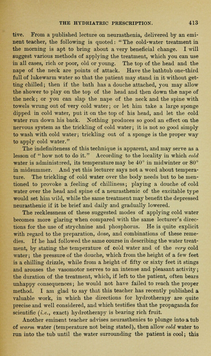 tive. From a published lecture on neurasthenia, delivered by an emi- nent teacher, the following is quoted:  The cold-water treatment in the morning is apt to bring about a very beneficial change. I will suggest various methods of applying the treatment, which you can use in all cases, rich or poor, old or young. The top of the head and the nape of the neck are points of attack. Have the bathtub one-third full of lukewarm water so that the patient may stand in it without get- ting chilled; then if the bath has a douche attached, you may allow the shower to play on the top of the head and then down the nape of the neck; or you can slap the nape of the neck and the spine with towels wrung out of very cold water; or let him take a large sponge dipped in cold water, put it on the top of his head, and let the cold water run down his back. Nothing produces so good an effect on the nervous system as the trickling of cold water; it is not so good simply to wash with cold water; trickling out of a sponge is the proper way to apply cold water. The indefiniteness of this technique is apparent, and may serve as a lesson of  how not to do it. According to the locality in which cold water is administered, its temperature may be 40° in midwinter or 80° in midsummer. And yet this lecturer says not a word about tempera- ture. The trickling of cold water over the body needs but to be men- tioned to provoke a feeling of chilliness; playing a douche of cold water over the head and spine of a neurasthenic of the excitable type would set him wild, while the same treatment may benefit the depressed neurasthenic if it be brief and daily and gradually lowered. The recklessness of these suggested modes of applying cold water becomes more glaring when compared with the same lecturer's direc- tions for the use of strychnine and phosphorus. He is quite explicit with regard to the preparation, dose, and combinations of these reme- dies. If he had followed the same course in describing the water treat- ment, by stating the temperature of cold water and of the very cold water; the pressure of the douche, which from the height of a few feet is a chilling drizzle, while from a height of fifty or sixty feet it stings and arouses the vasomotor nerves to an intense and pleasant activity; the duration of the treatment, which, if left to the patient, often bears unhappy consequences; he would not have failed to reach the proper method. I am glad to say that this teacher has recently published a valuable work, in which the directions for hydrotherapy are quite precise and well considered, and which testifies that the propaganda for scientific (i.e., exact) hydrotherapy is bearing rich fruit. Another eminent teacher advises neurasthenics to plunge into a tub of warm water (temperature not being stated), then allow cold water to run into the tub until the water surrounding the patient is cool; this