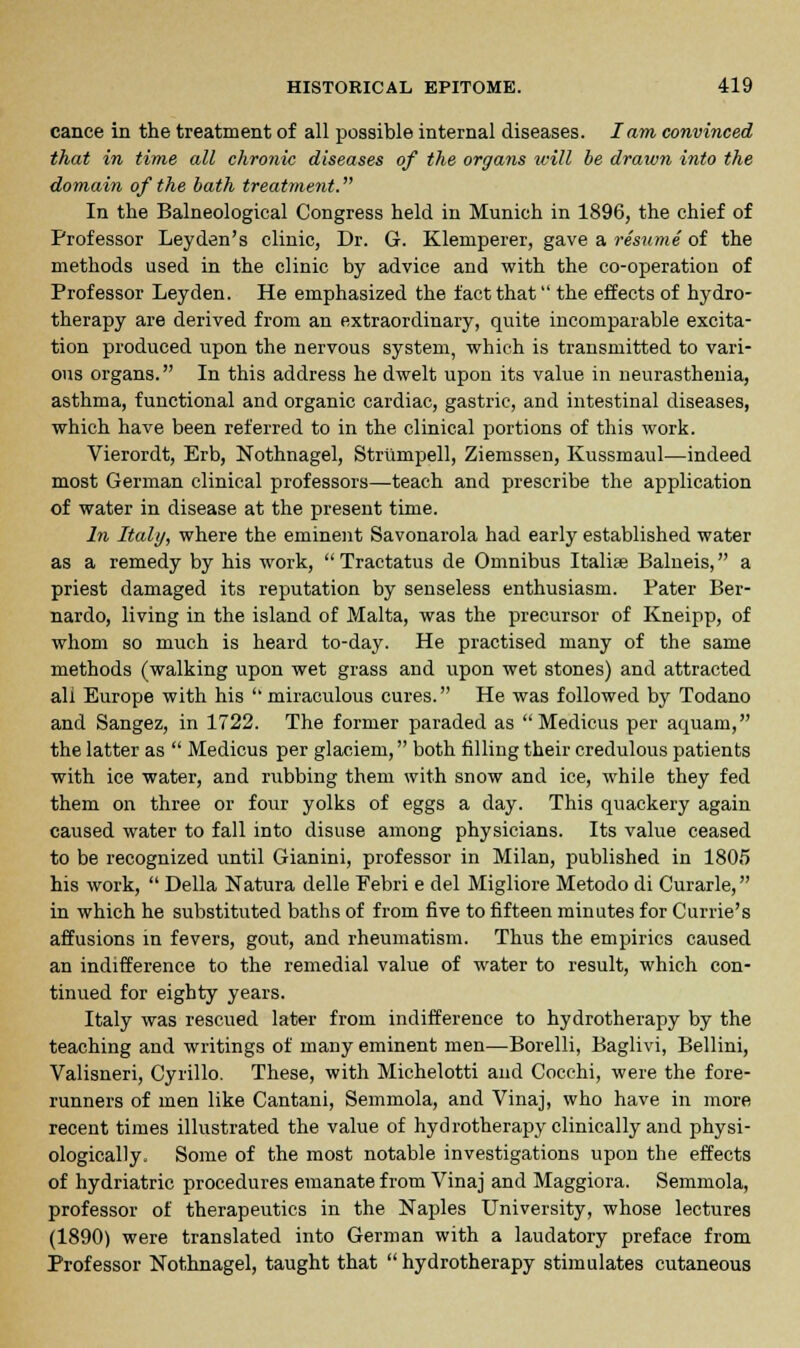 cance in the treatment of all possible internal diseases. lam convinced that in time all chronic diseases of the organs will be drawn into the domain of the bath treatment. In the Balneological Congress held in Munich in 1896, the chief of Professor Ley den's clinic, Dr. G. Klemperer, gave a resume of the methods used in the clinic by advice and with the co-operation of Professor Leyden. He emphasized the fact that the effects of hydro- therapy are derived from an extraordinary, quite incomparable excita- tion produced upon the nervous system, which is transmitted to vari- ous organs. In this address he dwelt upon its value in neurasthenia, asthma, functional and organic cardiac, gastric, and intestinal diseases, which have been referred to in the clinical portions of this work. Vierordt, Erb, Nothnagel, Striimpell, Ziemssen, Kussmaul—indeed most German clinical professors—teach and prescribe the application of water in disease at the present time. In Italy, where the eminent Savonarola had early established water as a remedy by his work,  Tractatus de Omnibus Italite Balneis, a priest damaged its reputation by senseless enthusiasm. Pater Ber- nardo, living in the island of Malta, was the precursor of Kneipp, of whom so much is heard to-day. He practised many of the same methods (walking upon wet grass and upon wet stones) and attracted all Europe with his  miraculous cures. He was followed by Todano and Sangez, in 1722. The former paraded as  Medicus per aquam, the latter as  Medicus per glaciem, both filling their credulous patients with ice water, and rubbing them with snow and ice, while they fed them on three or four yolks of eggs a day. This quackery again caused water to fall into disuse among physicians. Its value ceased to be recognized until Gianini, professor in Milan, published in 1805 his work,  Delia Natura delle Febri e del Migliore Metodo di Curarle, in which he substituted baths of from five to fifteen minutes for Currie's affusions in fevers, gout, and rheumatism. Thus the empirics caused an indifference to the remedial value of water to result, which con- tinued for eighty years. Italy was rescued later from indifference to hydrotherapy by the teaching and writings of many eminent men—Borelli, Baglivi, Bellini, Valisneri, Cyrillo. These, with Michelotti and Cocchi, were the fore- runners of men like Cantani, Semmola, and Vinaj, who have in more recent times illustrated the value of hydrotherapy clinically and physi- ologically. Some of the most notable investigations upon the effects of hydriatric procedures emanate from Vinaj and Maggiora. Semmola, professor of therapeutics in the Naples University, whose lectures (1890) were translated into German with a laudatory preface from Professor Nothnagel, taught that  hydrotherapy stimulates cutaneous