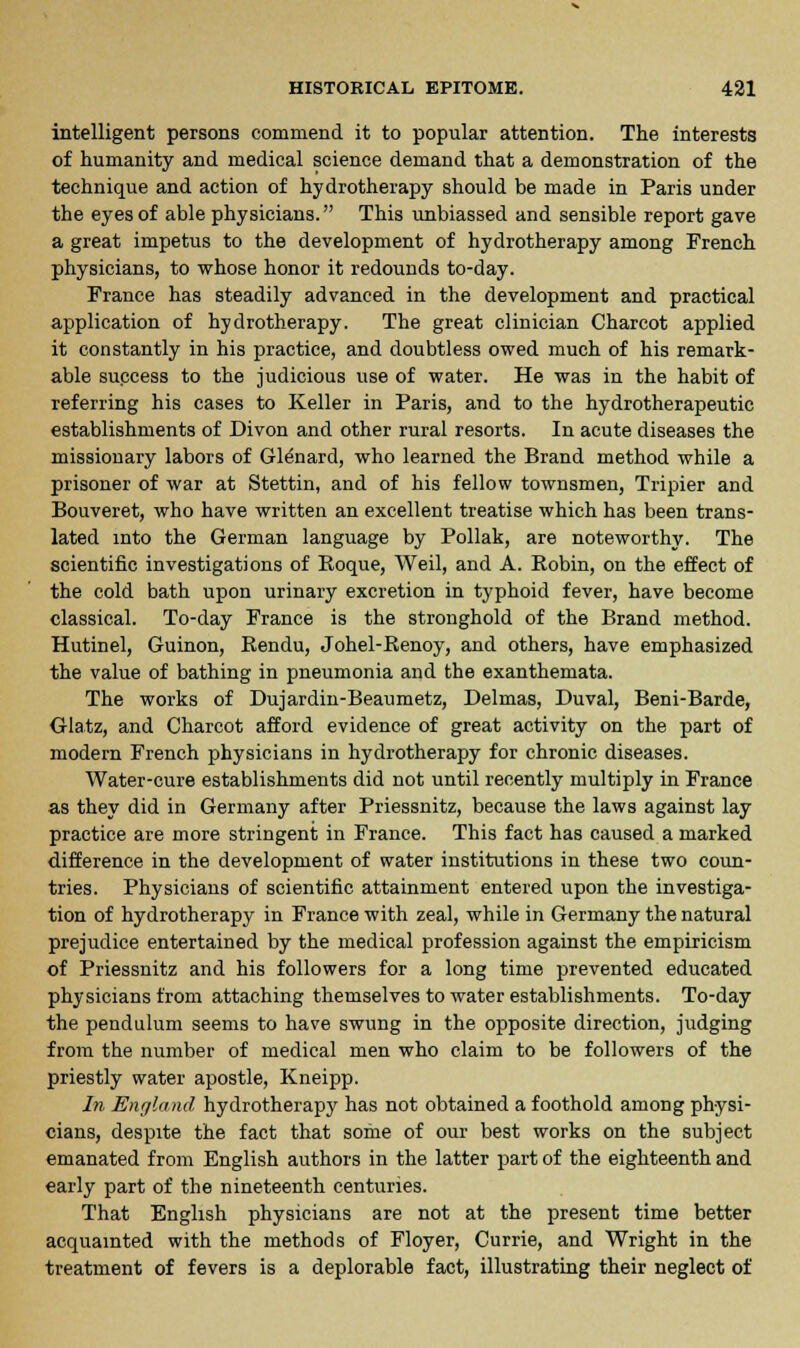 intelligent persons commend it to popular attention. The interests of humanity and medical science demand that a demonstration of the technique and action of hydrotherapy should be made in Paris under the eyes of able physicians. This unbiassed and sensible report gave a great impetus to the development of hydrotherapy among French physicians, to whose honor it redounds to-day. France has steadily advanced in the development and practical application of hydrotherapy. The great clinician Charcot applied it constantly in his practice, and doubtless owed much of his remark- able success to the judicious use of water. He was in the habit of referring his cases to Keller in Paris, and to the hydrotherapeutic establishments of Divon and other rural resorts. In acute diseases the missionary labors of Glenard, who learned the Brand method while a prisoner of war at Stettin, and of his fellow townsmen, Tripier and Bouveret, who have written an excellent treatise which has been trans- lated into the German language by Pollak, are noteworthy. The scientific investigations of Roque, Weil, and A. Robin, on the effect of the cold bath upon urinary excretion in typhoid fever, have become classical. To-day France is the stronghold of the Brand method. Hutinel, Guinon, Rendu, Johel-Renoy, and others, have emphasized the value of bathing in pneumonia and the exanthemata. The works of Dujardin-Beaumetz, Delmas, Duval, Beni-Barde, Glatz, and Charcot afford evidence of great activity on the part of modern French physicians in hydrotherapy for chronic diseases. Water-cure establishments did not until recently multiply in France as they did in Germany after Priessnitz, because the laws against lay practice are more stringent in France. This fact has caused a marked difference in the development of water institutions in these two coun- tries. Physicians of scientific attainment entered upon the investiga- tion of hydrotherapy in France with zeal, while in Germany the natural prejudice entertained by the medical profession against the empiricism of Priessnitz and his followers for a long time prevented educated physicians from attaching themselves to water establishments. To-day the pendulum seems to have swung in the opposite direction, judging from the number of medical men who claim to be followers of the priestly water apostle, Kneipp. In England hydrotherapy has not obtained a foothold among physi- cians, despite the fact that some of our best works on the subject emanated from English authors in the latter part of the eighteenth and early part of the nineteenth centuries. That English physicians are not at the present time better acquainted with the methods of Floyer, Currie, and Wright in the treatment of fevers is a deplorable fact, illustrating their neglect of