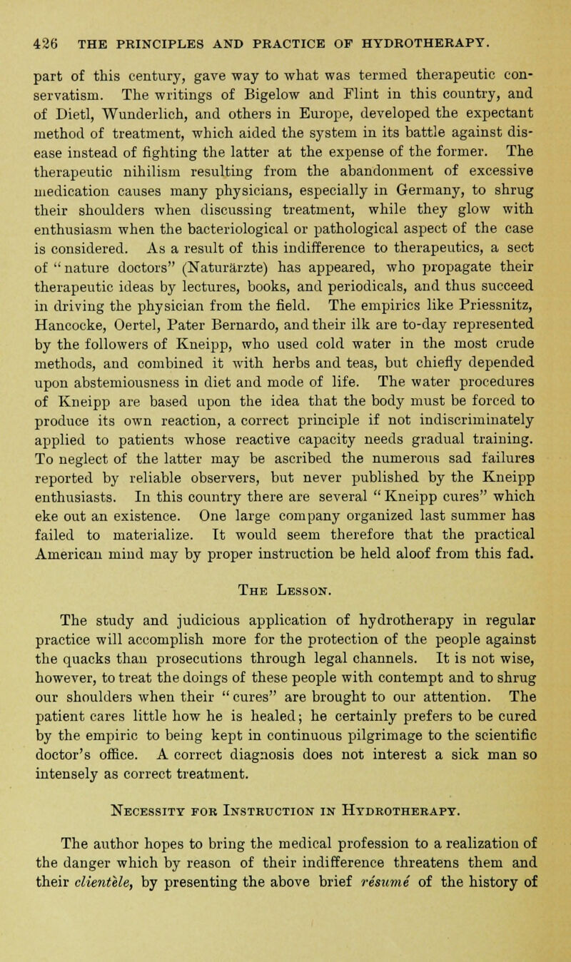 part of this century, gave way to what was termed therapeutic con- servatism. The writings of Bigelow and Flint in this country, and of Dietl, Wunderlich, and others in Europe, developed the expectant method of treatment, which aided the system in its battle against dis- ease instead of fighting the latter at the expense of the former. The therapeutic nihilism resulting from the abandonment of excessive medication causes many physicians, especially in Germany, to shrug their shoulders when discussing treatment, while they glow with enthusiasm when the bacteriological or pathological aspect of the case is considered. As a result of this indifference to therapeutics, a sect of  nature doctors (Naturarzte) has appeared, who propagate their therapeutic ideas by lectures, books, and periodicals, and thus succeed in driving the physician from the field. The empirics like Priessnitz, Hancocke, Oertel, Pater Bernardo, and their ilk are to-day represented by the followers of Kneipp, who used cold water in the most crude methods, and combined it with herbs and teas, but chiefly depended upon abstemiousness in diet and mode of life. The water procedures of Kneipp are based upon the idea that the body must be forced to produce its own reaction, a correct principle if not indiscriminately applied to patients whose reactive capacity needs gradual training. To neglect of the latter may be ascribed the numerous sad failures reported by reliable observers, but never published by the Kneipp enthusiasts. In this country there are several  Kneipp cures which eke out an existence. One large company organized last summer has failed to materialize. It would seem therefore that the practical American mind may by proper instruction be held aloof from this fad. The Lesson. The study and judicious application of hydrotherapy in regular practice will accomplish more for the protection of the people against the quacks than prosecutions through legal channels. It is not wise, however, to treat the doings of these people with contempt and to shrug our shoulders when their  cures are brought to our attention. The patient cares little how he is healed; he certainly prefers to be cured by the empiric to being kept in continuous pilgrimage to the scientific doctor's office. A correct diagnosis does not interest a sick man so intensely as correct treatment. Necessity for Instruction in Hydrotherapy. The author hopes to bring the medical profession to a realization of the danger which by reason of their indifference threatens them and their clientele, by presenting the above brief resume of the history of