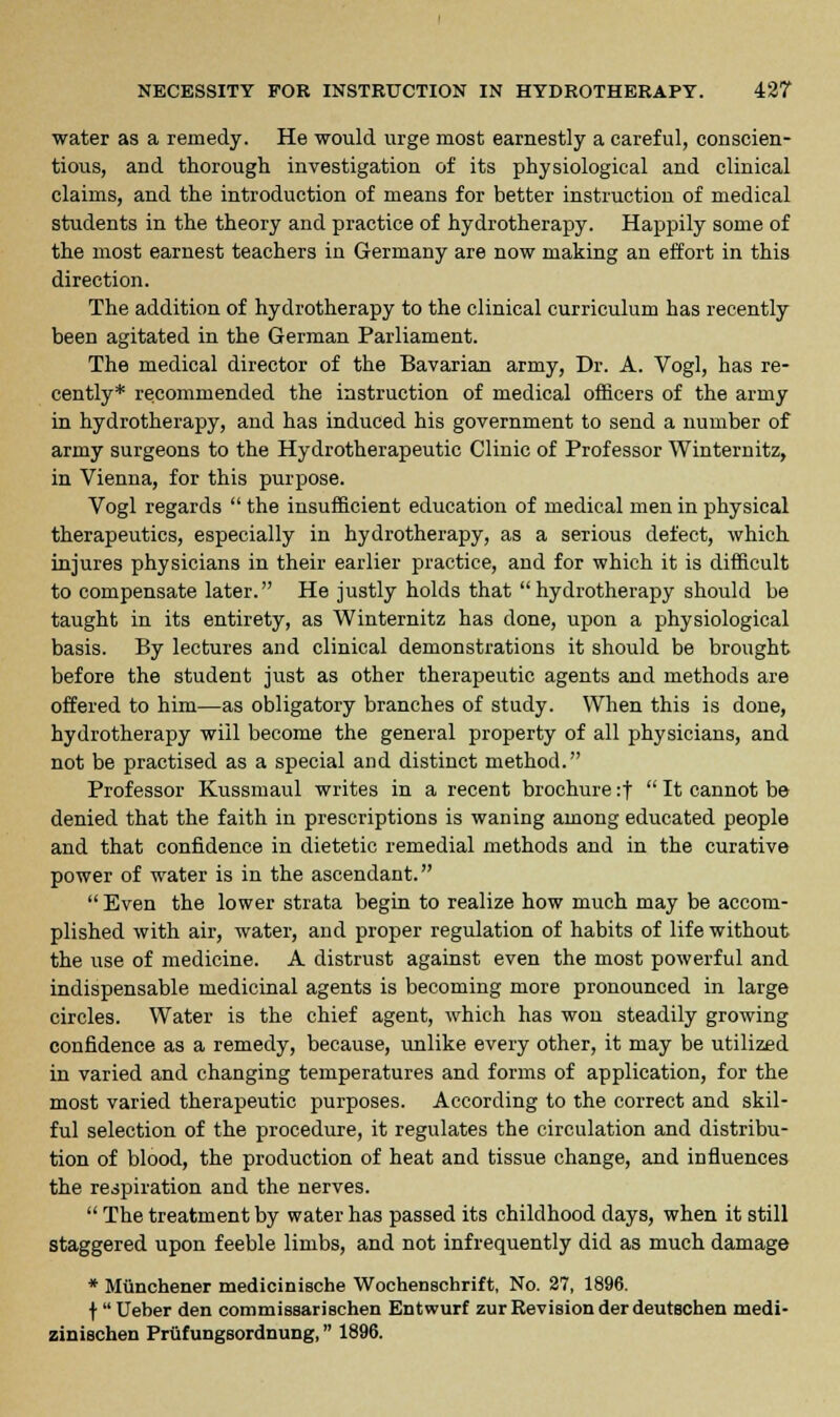 water as a remedy. He would urge most earnestly a careful, conscien- tious, and thorough investigation of its physiological and clinical claims, and the introduction of means for better instruction of medical students in the theory and practice of hydrotherapy. Happily some of the most earnest teachers in Germany are now making an effort in this direction. The addition of hydrotherapy to the clinical curriculum has recently been agitated in the German Parliament. The medical director of the Bavarian army, Dr. A. Vogl, has re- cently* recommended the instruction of medical officers of the army in hydrotherapy, and has induced his government to send a number of army surgeons to the Hydrotherapeutic Clinic of Professor Winternitz, in Vienna, for this purpose. Vogl regards  the insufficient education of medical men in physical therapeutics, especially in hydrotherapy, as a serious defect, which injures physicians in their earlier practice, and for which it is difficult to compensate later. He justly holds that hydrotherapy should be taught in its entirety, as Winternitz has clone, upon a physiological basis. By lectures and clinical demonstrations it should be brought before the student just as other therapeutic agents and methods are offered to him—as obligatory branches of study. When this is done, hydrotherapy will become the general property of all physicians, and not be practised as a special and distinct method. Professor Kussmaul writes in a recent brochure :f  It cannot be denied that the faith in prescriptions is waning among educated people and that confidence in dietetic remedial methods and in the curative power of water is in the ascendant.  Even the lower strata begin to realize how much may be accom- plished with air, water, and proper regulation of habits of life without the use of medicine. A distrust against even the most powerful and indispensable medicinal agents is becoming more pronounced in large circles. Water is the chief agent, which has won steadily growing confidence as a remedy, because, unlike every other, it may be utilized in varied and changing temperatures and forms of application, for the most varied therapeutic purposes. According to the correct and skil- ful selection of the procedure, it regulates the circulation and distribu- tion of blood, the production of heat and tissue change, and influences the respiration and the nerves.  The treatment by water has passed its childhood days, when it still staggered upon feeble limbs, and not infrequently did as much damage * Miinchener medicinische Wochenschrift, No. 27, 1896. f'Ueber den commissarischen Entwurf zur Revision derdeutschen medi- zinischen Prtifungsordnung, 1896.
