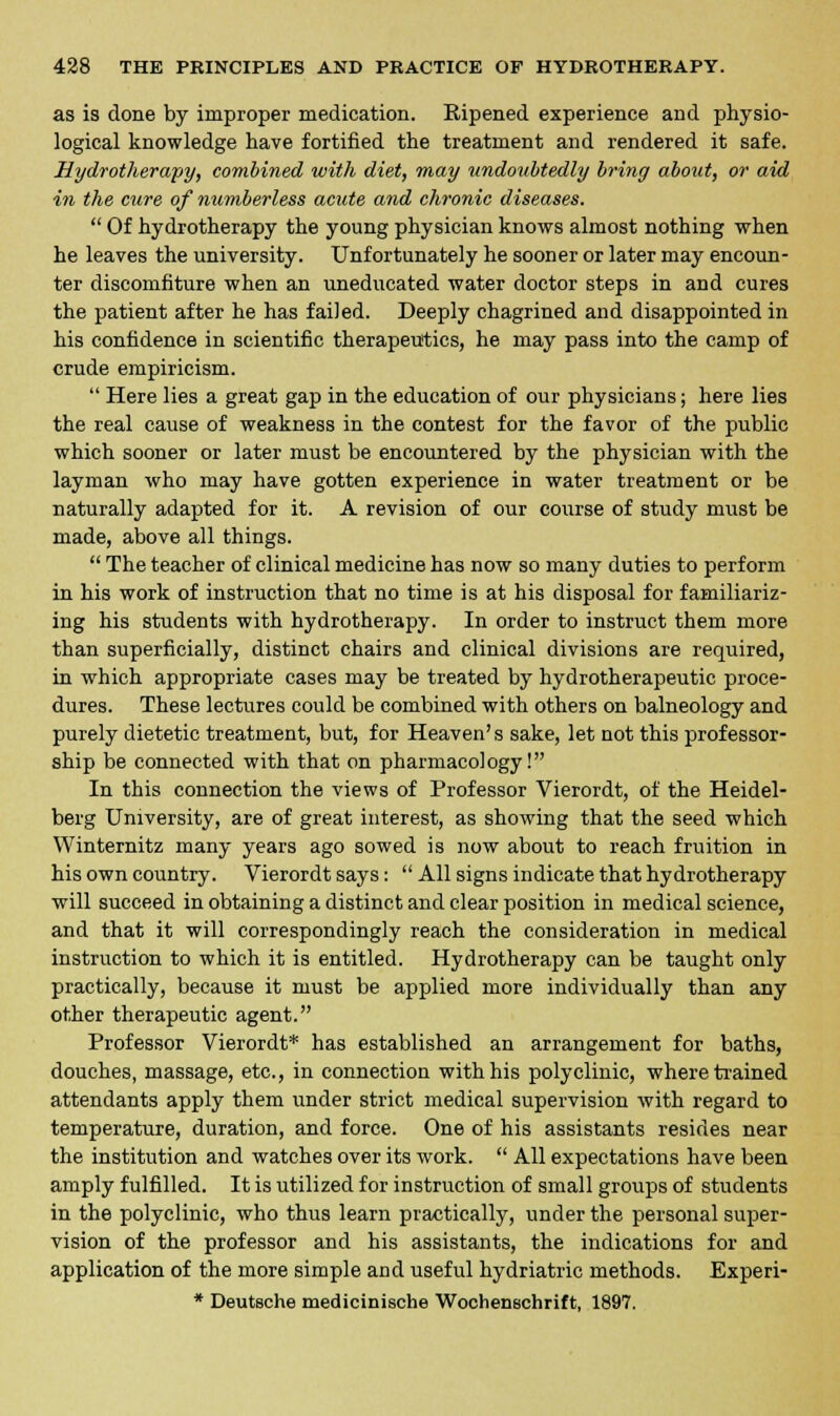 as is done by improper medication. Eipened experience and physio- logical knowledge have fortified the treatment and rendered it safe. Hydrotherapy, combined with diet, may undoubtedly briny about, or aid in the cure of numberless acute and chronic diseases.  Of hydrotherapy the young physician knows almost nothing when he leaves the university. Unfortunately he sooner or later may encoun- ter discomfiture when an uneducated water doctor steps in and cures the patient after he has failed. Deeply chagrined and disappointed in his confidence in scientific therapeutics, he may pass into the camp of crude empiricism.  Here lies a great gap in the education of our physicians; here lies the real cause of weakness in the contest for the favor of the public which sooner or later must be encountered by the physician with the layman who may have gotten experience in water treatment or be naturally adapted for it. A revision of our course of study must be made, above all things.  The teacher of clinical medicine has now so many duties to perform in his work of instruction that no time is at his disposal for familiariz- ing his students with hydrotherapy. In order to instruct them more than superficially, distinct chairs and clinical divisions are required, in which appropriate cases may be treated by hydrotherapeutic proce- dures. These lectures could be combined with others on balneology and purely dietetic treatment, but, for Heaven's sake, let not this professor- ship be connected with that on pharmacology! In this connection the views of Professor Vierordt, of the Heidel- berg University, are of great interest, as showing that the seed which Winternitz many years ago sowed is now about to reach fruition in his own country. Vierordt says:  All signs indicate that hydrotherapy will succeed in obtaining a distinct and clear position in medical science, and that it will correspondingly reach the consideration in medical instruction to which it is entitled. Hydrotherapy can be taught only practically, because it must be applied more individually than any other therapeutic agent. Professor Vierordt* has established an arrangement for baths, douches, massage, etc., in connection with his polyclinic, where trained attendants apply them under strict medical supervision with regard to temperature, duration, and force. One of his assistants resides near the institution and watches over its work.  All expectations have been amply fulfilled. It is utilized for instruction of small groups of students in the polyclinic, who thus learn practically, under the personal super- vision of the professor and his assistants, the indications for and application of the more simple and useful hydriatric methods. Experi- * Deutsche medicinische Wochenschrift, 1897.