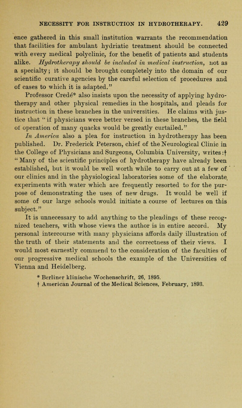 ence gathered in this small institution warrants the recommendation that facilities for ambulant hydriatic treatment should be connected with every medical polyclinic, for the benefit of patients and students alike. Hydrotherapy should be included in medical instruction, not as a specialty; it should be brought completely into the domain of our scientific curative agencies by the careful selection of procedures and of cases to which it is adapted. Professor Crede* also insists upon the necessity of applying hydro- therapy and other physical remedies in the hospitals, and pleads for instruction in these branches in the universities. He claims with jus- tice that  if physicians were better versed in these branches, the field of operation of many quacks would be greatly curtailed. In America also a plea for instruction in hydrotherapy has been published. Dr. Frederick Peterson, chief of the Neurological Clinic in the College of Physicians and Surgeons, Columbia University, writes :f  Many of the scientific principles of hydrotherapy have already been established, but it would be well worth while to carry out at a few of our clinics and in the physiological laboratories some of the elaborate, experiments with water which are frequently resorted to for the pur- pose of demonstrating the uses of new drugs. It would be well if some of our large schools would initiate a course of lectures on this subject. It is unnecessary to add anything to the pleadings of these recog- nized teachers, with whose views the author is in entire accord. My personal intercourse with many physicians affords daily illustration of the truth of their statements and the correctness of their views. I would most earnestly commend to the consideration of the faculties of our progressive medical schools the example of the Universities of Vienna and Heidelberg. * Berliner klinische Wochenschrift, 26, 1895. f American Journal of the Medical Sciences, February, 1893.