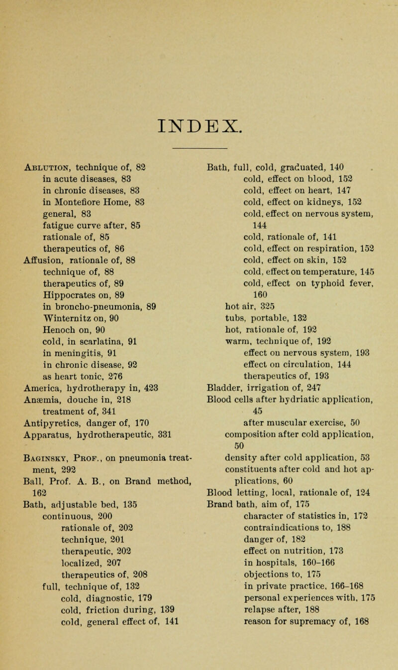 INDEX. Ablution, technique of, 82 in acute diseases, 83 in chronic diseases, 83 in Montefiore Home, 83 general, 83 fatigue curve after, 85 rationale of, 85 therapeutics of, 86 Affusion, rationale of, 88 technique of, 88 therapeutics of, 89 Hippocrates on, 89 in broncho-pneumonia, 89 Winternitz on, 90 Henoch on, 90 cold, in scarlatina, 91 in meningitis, 91 in chronic disease, 92 as heart tonic, 276 America, hydrotherapy in, 423 Aneemia, douche in, 218 treatment of, 341 Antipyretics, danger of, 170 Apparatus, hydrotherapeutic, 331 Baginsky, Prof., on pneumonia treat- ment, 292 Ball, Prof. A. B., on Brand method, 162 Bath, adjustable bed, 135 continuous, 200 rationale of, 202 technique, 201 therapeutic, 202 localized, 207 therapeutics of, 208 full, technique of, 132 cold, diagnostic, 179 cold, friction during, 139 cold, general effect of, 141 Bath, full, cold, graduated, 140 cold, effect on blood, 152 cold, effect on heart, 147 cold, effect on kidneys, 152 cold, effect on nervous system, 144 cold, rationale of, 141 cold, effect on respiration, 152 cold, effect on skin, 152 cold, effect on temperature, 145 cold, effect on typhoid fever, 160 hot air, 325 tubs, portable, 132 hot, rationale of, 192 warm, technique of, 192 effect on nervous system, 193 effect on circulation, 144 therapeutics of, 193 Bladder, irrigation of, 247 Blood cells after hydriatic application, 45 after muscular exercise, 50 composition after cold application, 50 density after cold application, 53 constituents after cold and hot ap- plications, 60 Blood letting, local, rationale of, 124 Brand bath, aim of, 175 character of statistics in, 172 contraindications to, 188 danger of, 182 effect on nutrition, 173 in hospitals, 160-166 objections to, 175 in private practice. 166-168 personal experiences with, 175 relapse after, 188 reason for supremacy of, 168