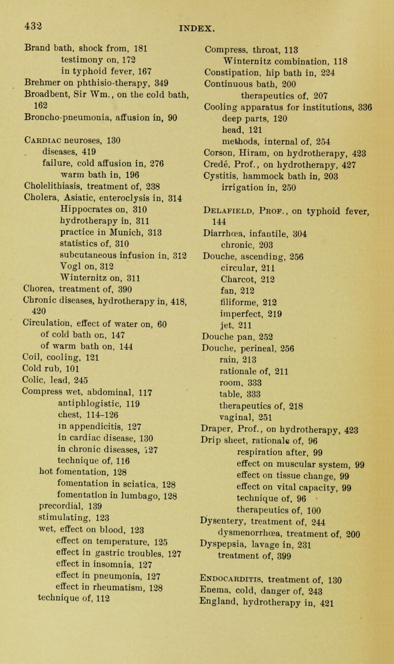 433 Brand bath, shock from, 181 testimony on, 172 in typhoid fever, 167 Brehmer on phthisio-therapy, 349 Broadbent, Sir Wm., on the cold bath, 162 Broncho-pneumonia, affusion in, 90 Cardiac neuroses, 130 diseases, 419 failure, cold affusion in, 276 warm bath in, 196 Cholelithiasis, treatment of, 238 Cholera, Asiatic, enteroclysis in, 314 Hippocrates on, 310 hydrotherapy in, 311 practice in Munich, 313 statistics of, 310 subcutaneous infusion in, 312 Vogl on, 312 Winternitz on, 311 Chorea, treatment of, 390 Chronic diseases, hydrotherapy in, 418, 420 Circulation, effect of water on, 60 of cold bath on, 147 of warm bath on, 144 Coil, cooling, 121 Cold rub, 101 Colic, lead, 245 Compress wet, abdominal, 117 antiphlogistic, 119 chest, 114-126 in appendicitis, 127 in cardiac disease, 130 in chronic diseases, 127 technique of, 116 hot fomentation, 128 fomentation in sciatica, 128 fomentation in lumbago, 128 precordial, 139 stimulating, 123 wet, effect on blood, 123 effect on temperature, 125 effect in gastric troubles, 127 effect in insomnia, 127 effect in pneumonia, 127 effect in rheumatism, 128 technique of, 112 Compress, throat, 113 Winternitz combination, 118 Constipation, hip bath in, 224 Continuous bath, 200 therapeutics of, 207 Cooling apparatus for institutions, 336 deep parts, 120 head, 121 methods, internal of, 254 Corson, Hiram, on hydrotherapy, 423 Crede, Prof., on hydrotherapy, 427 Cystitis, hammock bath in, 203 irrigation in, 250 Delapield, Prop. , on typhoid fever, 144 Diarrhoea, infantile, 304 chronic, 203 Douche, ascending, 256 circular, 211 Charcot, 212 fan, 212 filiforme, 212 imperfect, 219 jet, 211 Douche pan, 252 Douche, perinea], 256 rain, 213 rationale of, 211 room, 333 table, 333 therapeutics of, 218 vaginal, 251 Draper, Prof., on hydrotherapy, 423 Drip sheet, rationale of, 96 respiration after, 99 effect on muscular system, 99 effect on tissue change, 99 effect on vital capacity, 99 technique of, 96 ' therapeutics of, 100 Dysentery, treatment of, 244 dysmenorrhcea, treatment of, 200 Dyspepsia, lavage in, 231 treatment of, 399 Endocarditis, treatment of, 130 Enema, cold, danger of, 243 England, hydrotherapy in, 421