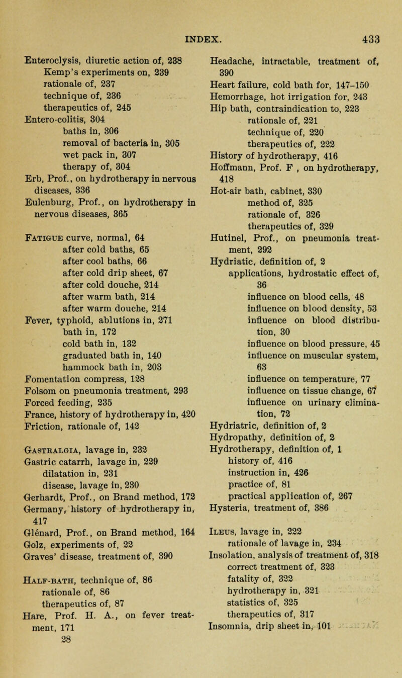 Enteroclysis, diuretic action of, 238 Kemp's experiments on, 239 rationale of, 237 technique of, 236 therapeutics of, 245 Entero-colitis, 304 baths in, 306 removal of bacteria in, 305 ■wet pack in, 307 therapy of, 304 Erb, Prof., on hydrotherapy in nervous diseases, 336 Eulenburg, Prof., on hydrotherapy in nervous diseases, 365 Fatigue curve, normal, 64 after cold baths, 65 after cool baths, 66 after cold drip sheet, 67 after cold douche, 214 after warm bath, 214 after warm douche, 214 Fever, typhoid, ablutions in, 271 bath in, 172 cold bath in, 132 graduated bath in, 140 hammock bath in, 203 Fomentation compress, 128 Folsom on pneumonia treatment, 293 Forced feeding, 235 France, history of hydrotherapy in, 420 Friction, rationale of, 142 Gastralgia, lavage in, 232 Gastric catarrh, lavage in, 229 dilatation in, 231 disease, lavage in, 230 Gerhardt, Prof., on Brand method, 172 Germany, history of hydrotherapy in, 417 Glenard, Prof., on Brand method, 164 Golz, experiments of, 22 Graves' disease, treatment of, 390 Half-bath, technique of, 86 rationale of, 86 therapeutics of, 87 Hare, Prof. H. A., on fever treat- ment, 171 28 Headache, intractable, treatment of, 390 Heart failure, cold bath for, 147-150 Hemorrhage, hot irrigation for, 243 Hip bath, contraindication to, 223 rationale of, 221 technique of, 220 therapeutics of, 222 History of hydrotherapy, 416 Hoffmann, Prof. F , on hydrotherapy, 418 Hot-air bath, cabinet, 330 method of, 325 rationale of, 326 therapeutics of, 329 Hutinel, Prof., on pneumonia treat- ment, 292 Hydriatic, definition of, 2 applications, hydrostatic effect of, 36 influence on blood cells, 48 influence on blood density, 53 influence on blood distribu- tion, 30 influence on blood pressure, 45 influence on muscular system, 63 influence on temperature, 77 influence on tissue change, 67 influence on urinary elimina- tion, 72 Hydriatric, definition of, 2 Hydropathy, definition of, 2 Hydrotherapy, definition of, 1 history of, 416 instruction in, 426 practice of, 81 practical application of, 267 Hysteria, treatment of, 386 Ileus, lavage in, 222 rationale of lavage in, 234 Insolation, analysis of treatment of, 318 correct treatment of, 323 fatality of, 322 hydrotherapy in, 321 statistics of, 325 therapeutics of, 317 Insomnia, drip sheet in, 101