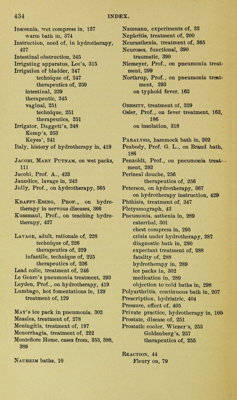 Insomnia, wet compress in, 127 warm bath in, 374 Instruction, need of, in hydrotherapy, 427 Intestinal obstruction, 245 Irrigating apparatus, Lee's, 315 Irrigation of bladder, 247 technique of, 247 therapeutics of, 250 intestinal, 239 therapeutic, 245 vaginal, 251 technique, 251 therapeutics, 251 Irrigator, Daggett's, 248 Kemp's, 253 Keyes', 241 Italy, history of hydrotherapy in, 419 Jacobi, Mary Putnam, on wet packs, 111 Jacobi, Prof. A., 423 Jaundice, lavage in, 242 Jolly, Prof., on hydrotherapy, 365 Krafft-Ebing, Prof., on hydro- therapy in nervous diseases, 366 Kussmaul, Prof., on teaching hydro- therapy, 427 Lavage, adult, rationale of, 228 technique of, 226 therapeutics of, 229 infantile, technique of, 225 therapeutics of, 226 Lead colic, treatment of, 246 Le Genre's pneumonia treatment, 293 Leyden, Prof., on hydrotherapy, 419 Lumbago, hot fomentations in, 129 treatment of, 129 Mat's ice pack in pneumonia, 302 Measles, treatment of, 278 Meningitis, treatment of, 197 Menorrhagia, treatment of, 222 Montefiore Home, cases from, 355, 388, 389 Nauheim baths, 10 Naumann, experiments of, 33 Nephritis, treatment of, 200 Neurasthenia, treatment of, 365 Neuroses, functional, 390 traumatic, 390 Niemeyer, Prof., on pneumonia treat- ment, 299 Northrup, Prof., on pneumonia treat- ment, 293 on typhoid fever, 162 Obesity, treatment of, 329 Osier, Prof., on fever treatment, 163, 186 on insolation, 318 Paralysis, hammock bath in, 202 Peabody, Prof. Gr. L., on Brand bath, 186 Penzoldt, Prof., on pneumonia treat- ment, 292 Perinea] douche, 256 therapeutics of, 256 Peterson, on hydrotherapy, 367 on hydrotherapy instruction, 429 Phthisis, treatment of, 347 Pletysmograph, 43 Pneumonia, asthenia in, 289 catarrhal, 301 chest compress in, 295 crisis under hydrotherapy, 287 diagnostic bath in, 290 expectant treatment of, 288 fatality of, 288 hydrotherapy in, 289 ice packs in, 302 medication in, 289 objection to cold baths in, 298 Polyarthritis, continuous bath in, 207 Prescription, hydriatric, 404 Pressure, effect of, 405 Private practice, hydrotherapy in, 100 Prostate, disease of, 251 Prostatic cooler, Wiener's, 253 Goldenberg's, 257 therapeutics of, 255 Reaction, 44 Fleury on, 79