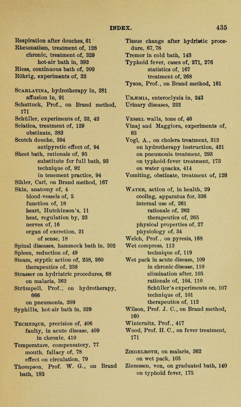Respiration after douches, 61 Rheumatism, treatment of, 128 chronic, treatment of, 329 hot-air bath in, 392 Riess, continuous bath of, 200 Rohrig, experiments of, 32 Scarlatina, hydrotherapy in, 281 affusion in, 91 Schattuck, Prof., on Brand method, 171 Schilller, experiments of, 32, 42 Sciatica, treatment of, 129 obstinate, 383 Scotch douche, 394 antipyretic effect of, 94 Sheet bath, rationale of, 95 substitute for full bath, 93 technique of, 92 in tenement practice, 94 Sihler, Carl, on Brand method, 167 Skin, anatomy of, 4 bloodvessels of, 5 function of, 18 heart, Hutchinson's, 11 heat, regulation by, 23 nerves of, 16 organ of excretion, 21 of sense, 18 Spinal diseases, hammock bath in, 202 Spleen, reduction of, 49 Steam, styptic action of, 258, 260 therapeutics of, 258 Strasser on hydriatric procedures, 68 on malaria, 362 Strilmpell, Prof., on hydrotherapy, 666 on pneumonia, 209 Syphilis, hot-air bath in, 329 Technique, precision of, 406 faulty, in acute disease, 409 in chronic, 410 Temperature, compensatory, 77 mouth, fallacy of, 78 effect on circulation, 79 Thompson, Prof. W. G., on Brand bath, 185 Tissue change after hydriatic proce- dure, 67, 76 Tremor in cold bath, 143 Typhoid fever, cases of, 271, 276 statistics of, 167 treatment of, 268 Tyson, Prof., on Brand method, 161 Uraemia, enteroclysis in, 243 Urinary diseases, 222 Vessel walls, tone of, 46 Vinaj and Maggiora, experiments of, 63 Vogl, A., on cholera treatment, 312 on hydrotherapy instruction, 421 on pneumonia treatment, 293 on typhoid-fever treatment, 173 on water quacks, 414 Vomiting, obstinate, treatment of, 128 Water, action of, in health, 29 cooling, apparatus for, 336 internal use of, 261 rationale of, 262 therapeutics of, 265 physical properties of, 27 physiology of, 34 Welch, Prof., on pyresis, 168 Wet compress, 112 technique of, 119 Wet pack in acute disease, 109 in chronic disease, 110 elimination after, 105 rationale of, 104, 110 Schiiller's experiments on, 107 technique of, 101 therapeutics of, 112 Wilson, Prof. J. C., on Brand method, 160 Winternitz, Prof., 417 Wood, Prof. H. C, on fever treatment, 171 Ziegelroth, on malaria, 362 on wet pack, 105 Ziemssen, von, on graduated bath, 140 on typhoid fever, 175