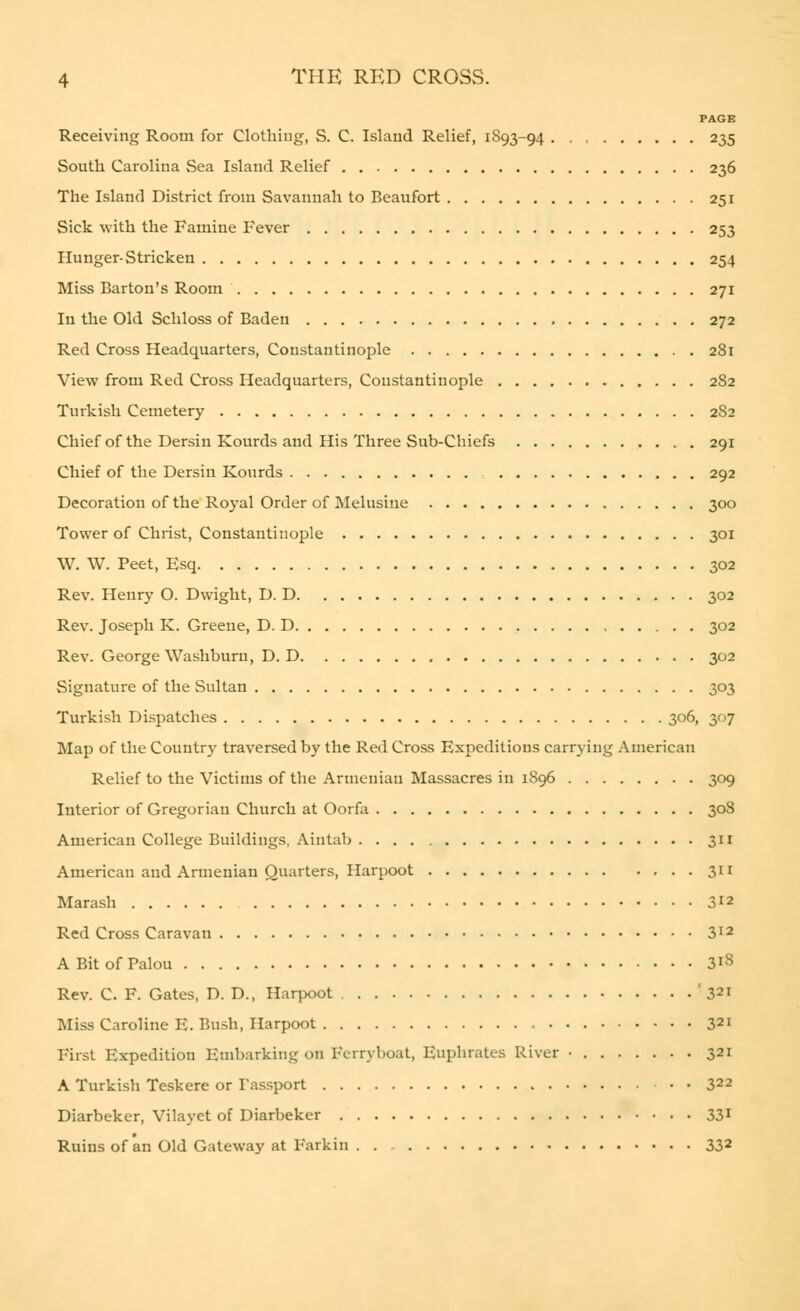 PAGE Receiving Room for Clothing, S. C. Island Relief, 1893-94 235 South Carolina Sea Island Relief 236 The Island District from Savannah to Beaufort 251 Sick with the Famine Fever 253 Hunger-Stricken 254 Miss Barton's Room 271 In the Old Schloss of Baden 272 Red Cross Headquarters, Constantinople 281 View from Red Cross Headquarters, Constantinople 2S2 Turkish Cemetery 2S2 Chief of the Dersin Kourds and His Three Sub-Chiefs 291 Chief of the Dersin Kourds 292 Decoration of the Royal Order of Melusine 300 Tower of Christ, Constantinople 301 W. W. Peet, Esq 302 Rev. Henry O. Dwight, D. D 302 Rev. Joseph K. Greene, D. D 302 Rev. George Washburn, D. D 302 Signature of the Sultan 303 Turkish Dispatches 306, 307 Map of the Country traversed by the Red Cross Expeditious carrying American Relief to the Victims of the Armenian Massacres in 1S96 309 Interior of Gregorian Church at Oorfa 30S American College Buildings, Aintab 311 American and Armenian Quarters, Harpoot 311 Marash 312 Red Cross Caravan 312 A Bit of Palou 3*8 Rev. C. F. Gates, D. D., Harpoot ' 321 Miss Caroline E. Bush, Harpoot 321 First Expedition Embarking on Ferryboat, Euphrates River • 321 A Turkish Teskere or Tassport 322 Diarbeker, Vilayet of Diarbeker 331 Ruins of an Old Gateway at l'ai kin . . 332