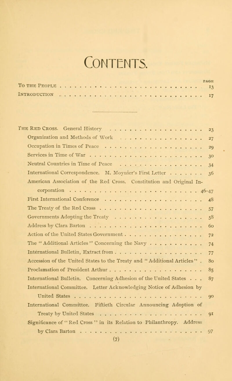 Contents. TAGE To THE TKOrLE 13 Introduction iy ViiE RED Cross. General History 23 Organization and Methods of Work . 27 Occupation in Times of Peace 29 Services in Time of War 30 Neutral Countries in Time of Peace 34 International Correspondence. M. Moynier's First Letter 36 American Association of the Red Cross. Constitution and Original In- corporation 46-47 First International Conference 4S The Treaty of the Red Cross 57 Governments Adopting the Treaty 58 Address by Clara Barton 60 Action of the United States Government 72 The Additional Articles Concerning the Navy 74 International Bulletin, Extract from 77 Accession of the United States to the Treaty and  Additional Articles  . 80 Proclamation of President Arthur 85 International Bulletin. Concerning Adhesion of the United States ... 87 International Committee. Letter Acknowledging Notice of Adhesion by United States 90 International Committee. Fiftieth Circular Announcing Adoption of Treaty by United States 91 Significance of  Red Cross  in its Relation to Philanthropy. Address by Clara Barton 97