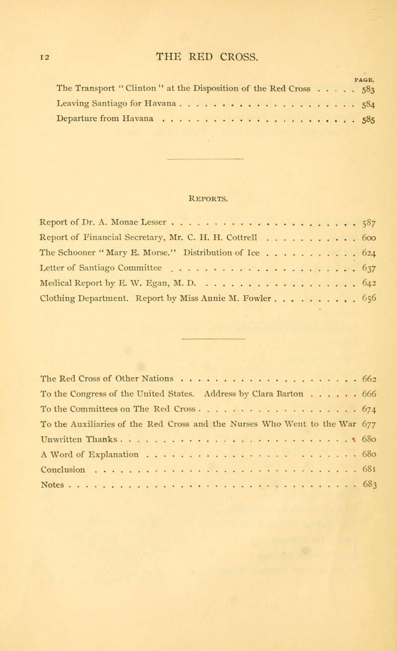 PAGE. The Transport  Clinton  at the Disposition of the Red Cross 583 Leaving Santiago for Havana 5S4 Departure from Havana 585 Reports. Report of Dr. A. Monae Lesser , 587 Report of Financial Secretary, Mr. C. H. H. Cottrell 600 The Schooner  Mary E. Morse. Distribution of Ice 624 Letter of Santiago Committee 637 Medical Report by E. W. Egan, M. D 642 Clothing Department. Report by Miss Annie M. Fowler 656 The Red Cross of Other Nations 662 To the Congress of the United States. Address by Clara Barton 666 To the Committees on The Red Cross 674 To the Auxiliaries of the Red Cross and the Nurses Who Went to the War 677 Unwritten Thanks •. 680 A Word of Explanation 680 Conclusion 681 Notes 6S3