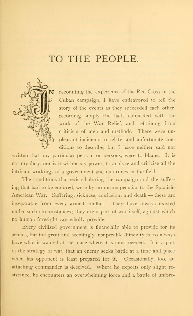 TO THE PEOPLE. FJ recounting the experience of the Red Cross in the Cuban campaign, I have endeavored to tell the story of the events as they succeeded each other, recording simply the facts connected with the work of the War Relief, and refraining from criticism of men and methods. There were un- pleasant incidents to relate, and unfortunate con- ditions to describe, but I have neither said nor written that any particular person, or persons, were to blame. It is not my duty, nor is it within my power, to analyze and criticise all the intricate workings of a government and its armies in the field. The conditions that existed during the campaign and the suffer- ing that had to be endured, were by no means peculiar to the Spanish- American War. Suffering, sickness, confusion, and death — these are inseparable from every armed conflict. They have always existed under such circumstances; they are a part of war itself, against which no human foresight can wholly provide. Every civilized government is financially able to provide for its armies, but the great and seemingly insuperable difficulty is, to always have what is wanted at the place where it is most needed. It is a part of the strategy of war, that an enemy seeks battle at a time and place when his opponent is least prepared for it. Occasionally, too, an attacking commander is deceived. Where he expects only slight re- sistance, he encounters an overwhelming force and a battle of unfore-