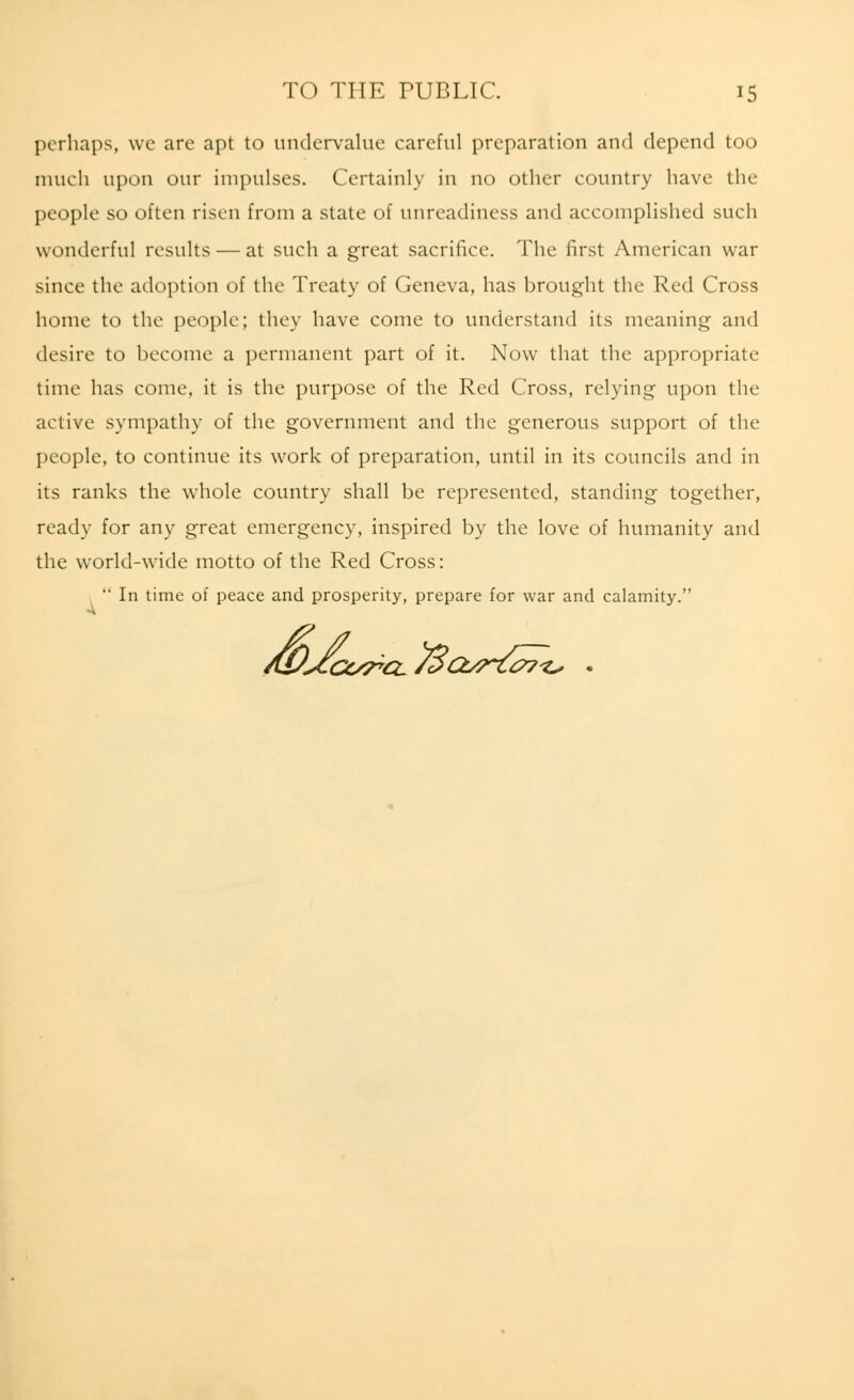 perhaps, we are apt to undervalue careful preparation and depend too much upon our impulses. Certainly in no other country have the people so often risen from a state of unreadiness and accomplished such wonderful results — at such a great sacrifice. The first American war since the adoption of the Treaty of Geneva, has brought the Red Cross home to the people; they have come to understand its meaning and desire to become a permanent part of it. Now that the appropriate time has come, it is the purpose of the Red Cross, relying upon the active sympathy of the government and the generous support of the people, to continue its work of preparation, until in its councils and in its ranks the whole country shall be represented, standing together, ready for any great emergency, inspired by the love of humanity and the world-wide motto of the Red Cross:  In time of peace and prosperity, prepare for war and calamity. /WXcc^cL/3cb^i^7^ .