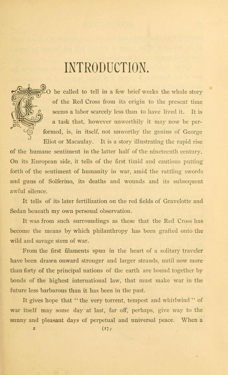 INTRODUCTION. 1-0 be called to tell in a few brief weeks the whole story of the Red Cross from its origin to the present time seems a labor scarcely less than to have lived it. It is a task that, however unworthily it may now be per- formed, is, in itself, not unworthy the genius of George Eliot or Macaulay. It is a story illustrating the rapid rise of the humane sentiment in the latter half of the nineteenth century. On its European side, it tells of the first timid and cautious putting forth of the sentiment of humanity in war, amid the rattling swords and guns of Solferino, its deaths and wounds and its subsequent awful silence. It tells of its later fertilization on the red fields of Gravelotte and Sedan beneath my own personal observation. It was from such surroundings as these that the Red Cross has become the means by which philanthropy has been grafted onto the wild and savage stem of war. From the first filaments spun in the heart of a solitary traveler have been drawn onward stronger and larger strands, until now more than forty of the principal nations of the earth are bound together by bonds of the highest international law, that must make war in the future less barbarous than it has been in the past. It gives hope that  the very torrent, tempest and whirlwind  of war itself may some day at last, far off, perhaps, give way to the sunny and pleasant days of perpetual and universal peace. When a 2 (17;