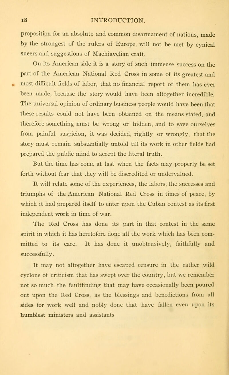 proposition for an absolute and common disarmament of nations, made by the strongest of the rulers of Europe, will not be met by cynical sneers and suggestions of Machiavelian craft. On its American side it is a story of such immense success on the part of the American National Red Cross in some of its greatest and most difficult fields of labor, that no financial report of them has ever been made, because the story would have been altogether incredible. The universal opinion of ordinary business people would have been that these results could not have been obtained on the means stated, and therefore something must be wrong or hidden, and to save ourselves from painful suspicion, it was decided, rightly or wrongly, that the story must remain substantially untold till its work in other fields had prepared the public mind to accept the literal truth. But the time has come at last when the facts may properly be set forth without fear that they will be discredited or undervalued. It will relate some of the experiences, the labors, the successes and triumphs of the American National Red Cross in times of peace, by which it had prepared itself to enter upon the Cuban contest as its first independent work in time of war. The Red Cross has done its part in that contest in the same spirit in which it has heretofore done all the work which has been com- mitted to its care. It has done it unobtrusively, faithfully and successfully. It may not altogether have escaped censure in the rather wild cyclone of criticism that has swept over the country, but we remember not so much the faultfinding that may have occasionally been poured out upon the Red Cross, as the blessings and benedictions from all sides for work well and nobly done that have fallen even upon its humblest ministers and assistants