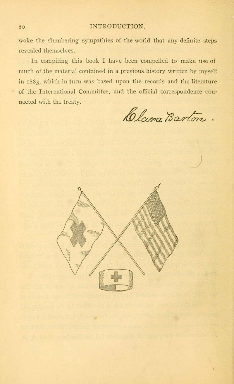 woke the slumbering sympathies of the world that any definite steps revealed themselves. In compiling this book I have been compelled to make use of much of the material contained in a previous history written by myself in 1883, which in turn was based upon the records and the literature of the International Committee, and the official correspondence con- nected with the treaty. As/Jfcc^cc/Sct^z^t