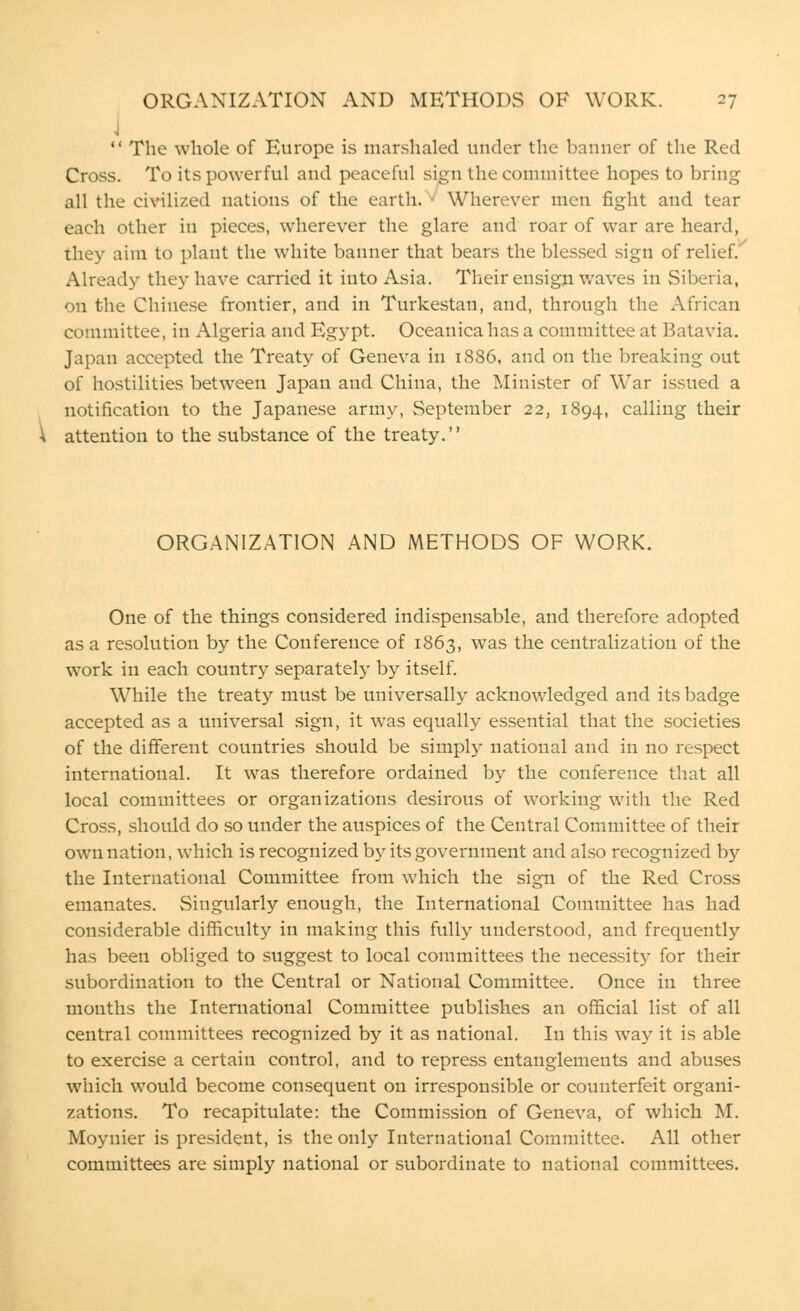  The whole of Europe is marshaled under the banner of the Red Cross. To its powerful and peaceful sign the committee hopes to bring all the civilized nations of the earth. ■ Wherever men fight and tear each other in pieces, wherever the glare and roar of war are heard, they aim to plant the white banner that bears the blessed sign of relief. Already they have carried it into Asia. Their ensign waves in Siberia, on the Chinese frontier, and in Turkestan, and, through the African committee, in Algeria and Egypt. Oceanica has a committee at Batavia. Japan accepted the Treaty of Geneva in 1886, and on the breaking out of hostilities between Japan and China, the Minister of War issued a notification to the Japanese army, September 22, 1894, calling their attention to the substance of the treaty. ORGANIZATION AND METHODS OF WORK. One of the things considered indispensable, and therefore adopted as a resolution by the Conference of 1863, was the centralization of the work in each country separately by itself. While the treaty must be universally acknowledged and its badge accepted as a universal sign, it was equally essential that the societies of the different countries should be simply national and in no respect international. It was therefore ordained by the conference that all local committees or organizations desirous of working with the Red Cross, should do so under the auspices of the Central Committee of their own nation, which is recognized by its government and also recognized by the International Committee from which the sign of the Red Cross emanates. Singularly enough, the International Committee has had considerable difficulty in making this fully understood, and frequently has been obliged to suggest to local committees the necessity for their subordination to the Central or National Committee. Once in three months the International Committee publishes an official list of all central committees recognized by it as national. In this way it is able to exercise a certain control, and to repress entanglements and abuses which would become consequent on irresponsible or counterfeit organi- zations. To recapitulate: the Commission of Geneva, of which M. Moynier is president, is the only International Committee. All other committees are simply national or subordinate to national committees.