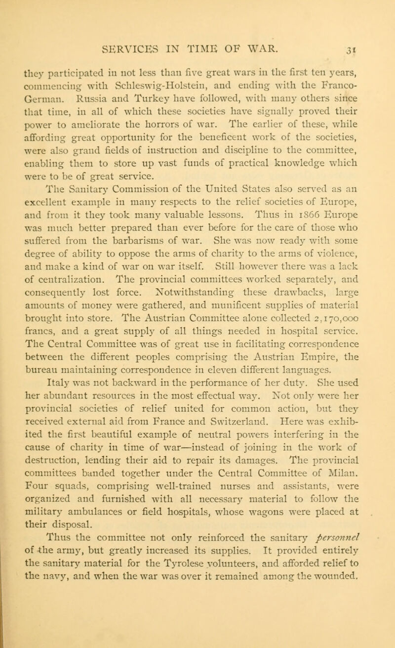 they participated in not less than five great wars in the first ten years, commencing with Schleswig-Holstein, and ending with the Franco- German. Russia and Turkey have followed, with many others since that time, in all of which these societies have signally proved their power to ameliorate the horrors of war. The earlier of these, while affording great opportunity for the beneficent work of the societies, were also grand fields of instruction and discipline to the committee, enabling them to store up vast funds of practical knowledge which were to be of great service. The Sanitary Commission of the United States also served as an excellent example in many respects to the relief societies of Europe, and from it they took many valuable lessons. Thus in 1866 Europe was much better prepared than ever before for the care of those who suffered from the barbarisms of war. She was now ready with some degree of ability to oppose the arms of charity to the arms of violence, and make a kind of war on war itself. Still however there was a lack of centralization. The provincial committees worked separately, and consequently lost force. Notwithstanding these drawbacks, large amounts of money were gathered, and munificent supplies of material brought into store. The Austrian Committee alone collected 2.170,000 francs, and a great supply of all things needed in hospital service. The Central Committee was of great use in facilitating correspondence between the different peoples comprising the Austrian Empire, the bureau maintaining correspondence in eleven different languages. Italy was not backward in the performance of her duty. She used her abundant resources in the most effectual way. Not only were her provincial societies of relief united for common action, but they received external aid from France and Switzerland. Here was exhib- ited the first beautiful example of neutral powers interfering in the cause of charity in time of war—instead of joining in the work of destruction, lending their aid to repair its damages. The provincial committees banded together under the Central Committee of Milan. Four squads, comprising well-trained nurses and assistants, were organized and furnished with all necessary material to follow the military ambulances or field hospitals, whose wagons were placed at their disposal. Thus the committee not only reinforced the sanitary personyiel of the army, but greatly increased its supplies. It provided entirely the sanitary material for the Tyrolese volunteers, and afforded relief to the navy, and when the war was over it remained among the wounded.