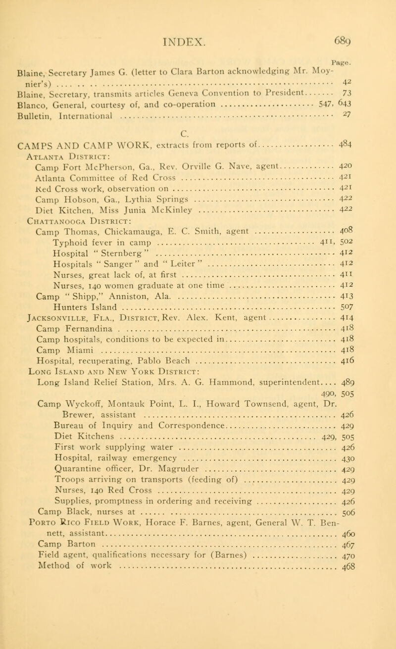 p Blaine, Secretary Janus (i. (letter to Clara Barton acknowledging Mr. Moy- nier's) & Blaine. Secretary, transmits articles Geneva Convention to President 73 Blanco, General, courtesy of, and co-operation 547. 643 Bulletin, International 2? C. CAMPS AND CAMP WORK, extracts from reports of 484 Atlanta District: Camp Fort McPherson, Ga., Rev. Orville G. Nave, agent 420 Atlanta Committee of Red Cross 421 Red Cross work, observation on 4-'1 Camp Hobson, Ga., Lythia Springs A22 Diet Kitchen, Miss Junia McKinley A22 Chattanooga District: Camp Thomas, Chickamauga, E. C. Smith, agent 408 Typhoid fever in camp 41!» 5°2 Hospital  Sternberg  412 Hospitals  Sanger  and  Leiter  412 Nurses, great lack of, at first 41 x Nurses, 140 women graduate at one time 412 Camp  Shipp, Anniston, Ala 4'3 Hunters Island S°7 Jacksonville, Fi.a., District, Rev. Alex. Kent, agent 414 Camp Fernandina 4*8 Camp hospitals, conditions to be expected in 418 Camp Miami 4J8 Hospital, recuperating, Pablo Beach 416 Long Island and New York District: Long Island Relief Station, Mrs. A. G. Hammond, superintendent.... 489 49o, 505 Camp Wyckoff, Montauk Point, L. I., Howard Townsend, agent, Dr. Brewer, assistant 426 Bureau of Inquiry and Correspondence 429 Diet Kitchens 429, 505 First work supplying water 426 Hospital, railway emergency 430 Quarantine officer, Dr. Magruder 429 Troops arriving on transports (feeding of) 429 Nurses, 140 Red Cross 429 Supplies, promptness in ordering and receiving 426 Camp Black, nurses at 506 Porto Rico Field Work, Horace F. Barnes, agent, General W. T. Ben- nett, assistant .460 Camp Barton 467 Field agent, qualifications necessary for (Barnes) 470 Method of work 468