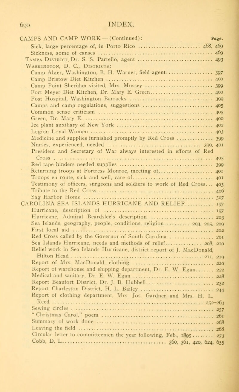 CAMPS AND CAMP WORK — (Continued): Page. Sick, large percentage of, in Porto Rico 468, 469 Sickness, some of causes 469 Tampa District, Dr. S. S. Partello, agent 493 Washington, D. C, Districts: Camp Alger, Washington, B. H. Warner, field agent 397 Camp Bristovv Diet Kitchen 400 Camp Point Sheridan visited, Mrs. Mussey 399 Fort Meyer Diet Kitchen, Dr. Mary E. Green 400 Post Hospital, Washington Barracks 399 Camps and camp regulations, suggestions 405 Common sense criticism 405 Green, Dr. Mary E 400 Ice plant auxiliary of New York 402 Legion Loyal Women 403 Medicine and supplies furnished promptly by Red Cross 399 Nurses, experienced, needed 399, 401 President and Secretary of War always interested in efforts of Red Cross 405 Red tape hinders needed supplies 399 Returning troops at Fortress Monroe, meeting of 401 Troops en route, sick and well, care of 401 Testimony of officers, surgeons and soldiers to work of Red Cross... 403 Tribute to the Red Cross 406 Sag Harbor Home 507 CAROLINA SEA ISLANDS HURRICANE AND RELIEF 197 Hurricane, description of 197 Hurricane, Admiral Beardslee's description 203 Sea Islands, geography, people, conditions, religion 203, 205, 209 First local aid 202 Red Cross called by the Governor of South Carolina 201 Sea Islands Hurricane, needs and methods of relief 208, 210 Relief work in Sea Islands Hurricane, district report of J. MacDonald, Hilton Head 211, 219 Report of Mrs. MacDonald, clothing 220 Report of warehouse and shipping department. Dr. E. W. Egan 222 Medical and sanitary, Dr. E. W. Egan 228 Report Beaufort District, Dr. J. B. Hubbell 232 Report Charleston District, H. L. Bailey 244 Report of clothing department. Mrs. Jos. Gardner and Mrs. H. L. Reed 252-26.; Sewing circles 257  Christmas Carol, poem 261 Summary of work done 268 Leaving the field 268 Circular letter to committeemen the year following, Feb., 1895 273 Cobb, D. L 360, 361, 420, 624, 655