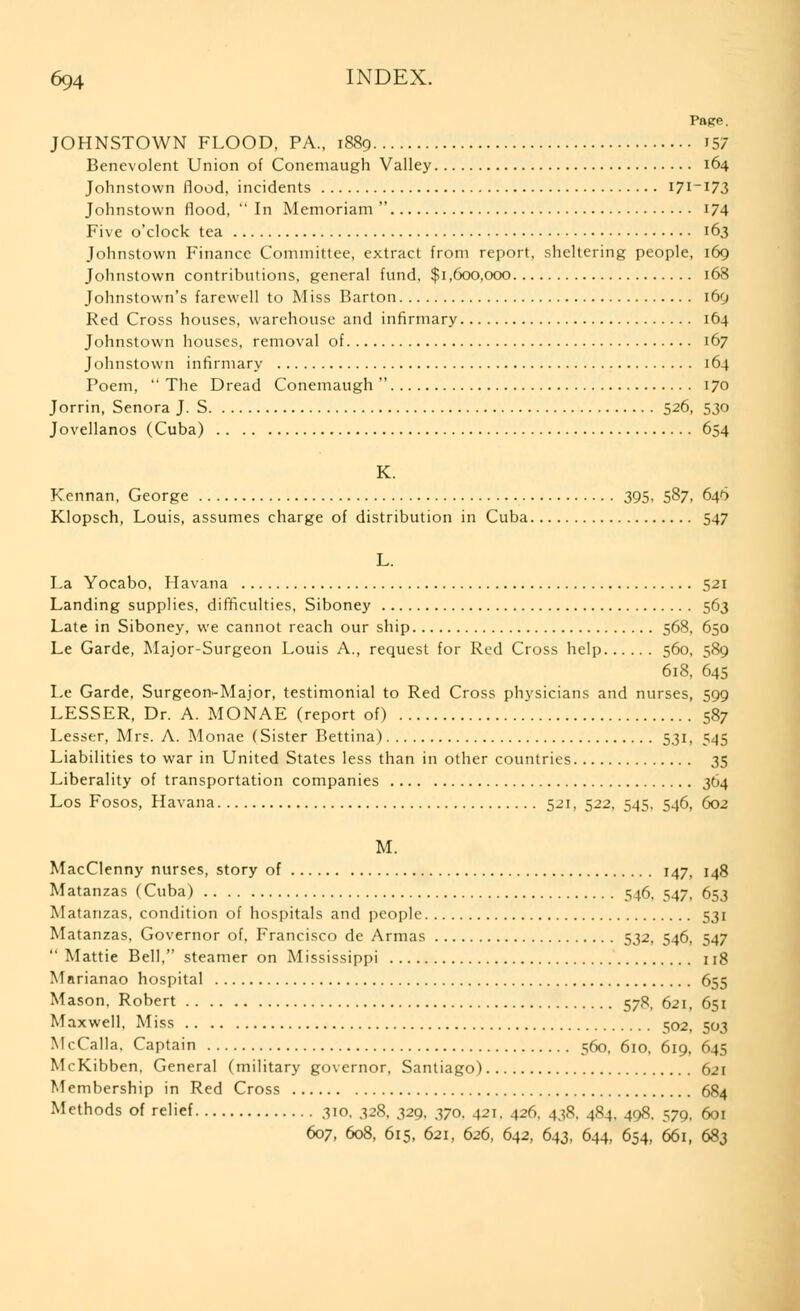 Page. JOHNSTOWN FLOOD, PA., 1889 157 Benevolent Union of Conemaugh Valley 164 Johnstown flood, incidents 171-173 Johnstown flood,  In Memoriam  174 Five o'clock tea 163 Johnstown Finance Committee, extract from report, sheltering people, 169 Johnstown contributions, general fund, $1,600,000 168 Johnstown's farewell to Miss Barton i6g Red Cross houses, warehouse and infirmary 164 Johnstown houses, removal of 167 Johnstown infirmary 164 Poem,  The Dread Conemaugh  170 Jorrin, Senora J. S 526, 530 Jovellanos (Cuba) 654 K. Kennan, George 395, 587, 646 Klopsch, Louis, assumes charge of distribution in Cuba 547 L. La Yocabo, Havana 521 Landing supplies, difficulties, Siboney 563 Late in Siboney, we cannot reach our ship 568, 650 Le Garde, Major-Surgeon Louis A., request for Red Cross help 560, 589 618, 645 Le Garde, Surgeon-Major, testimonial to Red Cross physicians and nurses, 599 LESSER, Dr. A. MONAE (report of) 587 Lesser, Mrs. A. Monae (Sister Bettina) 531, 545 Liabilities to war in United States less than in other countries 35 Liberality of transportation companies 364 Los Fosos, Havana 521, 522, 545. 546, 602 M. MacClenny nurses, story of 147, 148 Matanzas (Cuba) 546, 547, 653 Matanzas, condition of hospitals and people 531 Matanzas, Governor of, Francisco de Armas 532, 546, 547 Mattie Bell, steamer on Mississippi 118 Marianao hospital 655 Mason, Robert 578, 621, 651 Maxwell, Miss e;o2, 503 McCalla, Captain 560, 610, 619. 645 McKibben, General (military governor, Santiago) 621 Membership in Red Cross 684 Methods of relief 310. 328, 329, 370. 421. 426, 438. 484, 408. 579, 601 607, 608, 615, 621, 626, 642, 643, 644, 654, 66i, 683