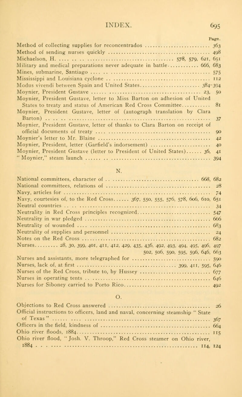 Page. Method of collecting supplies for reconcentrados 363 Method of sending nurses quickly 408 Michaelson, H 578, 579, 621, 651 Military and medical preparations never adequate in battle 666, 683 Mines, submarine, Santiago 575 Mississippi and Louisiana cyclone 112 Modus vivendi between Spain and United States 384-394 Moynier, President Gustave 23, 50 Moynier, President Gustave, letter to Miss Barton on adhesion of United States to treaty and status of American Red Cross Committee 81 Moynier, President Gustave, letter of (autograph translation by Clara Barton) 37 Moynier, President Gustave, letter of thanks to Clara Barton on receipt of official documents of treaty 90 Moynier's letter to Mr. Blaine 42 Moynier, President, letter (Garfield's indorsement) 40 Moynier, President Gustave (letter to President of United States) 36, 41  Moynier, steam launch 394 N. National committees, character of 668, 682 National committees, relations of 28 Navy, articles for 74 Navy, courtesies of, to the Red Cross 367, 550, 555, 576, 578, 606, 610, 651 Neutral countries 34 Neutrality in Red Cross principles recognized 547 Neutrality in war pledged 666 Neutrality of wounded 683 Neutrality of supplies and personnel 24 Notes on the Red Cross 682 Nurses 28, 30, 399. 401, 411, 412, 429, 435, 436, 492, 493, 494, 495, 496, 497 502, 506, 590, 595, 596, 646, 663 Nurses and assistants, more telegraphed for 590 Nurses, lack of. at first 399, 411, 595, 646 Nurses of the Red Cross, tribute to, by Hussey 677 Nurses in operating tents 646 Nurses for Siboney carried to Porto Rico 492 O. Objections to Red Cross answered 26 Official instructions to officers, land and naval, concerning steamship  State of Texas  367 Officers in the field, kindness of 664 Ohio river floods, 1884 115 Ohio river flood,  Josh. V. Throop, Red Cross steamer on Ohio river, 1884 114, 124