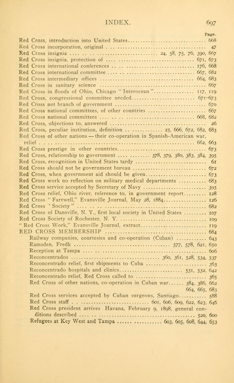 Page. Red Cross, introduction into United States 668 Red Cross incorporation, original 47 Red Cross insignia 24, 58, 75, 76, 390, 667 Red Cross insignia, protection of 671, 673 Red Cro?s international conferences 176, 668 Red Cross international committee 667, 682 Red Cross intermediary offices 664, 683 Red Cross in sanitary science 667 Red Cross in floods of Ohio, Chicago  Interocean  117, 119 Red Cross, congressional committee needed 671-673 Red Cross not branch of government 670 Red Cross national committees, of other countries 667 Red Cross national committees 668, 682 Red Cross, objections to, answered 26 Red Cross, peculiar institution, definition 25, 666, 672, 682, 683 Red Cross of other nations — their co-operation in Spanish-American war, relief 662, 663 Red Cross prestige in other countries 673 Red Cross, relationship to government 378, 379, 380, 383, 384, 395 Red Cross, recognition in United States tardy 6r Red Cross should not be government bureau 672 Red Cross, when government aid should be given 673 Red Cross work no reflection on military medical departments 683 Red Cross service accepted by Secretary of Navy 395 Red Cross relief, Ohio river, reference to, in government report 128 Red Cross Farewell, Evansville Journal, May 28, 1884 126 Red Cross  Society  682 Red Cross of Dansville, N. Y., first local society in United States 107 Red Cross Society of Rochester, N. Y 109  Red Cross Work. Evansville Journal, extract 119 RED CROSS MEMBERSHIP 684 Railway companies, courtesies and co-operation (Cuban) 643 Ramsden, Fredk 577, 578, 621, 650 Reception at Tampa 606 Reconcentrados 360, 361, 528, 534, 537 Reconcentrado relief, first shipments to Cuba 363 Reconcentrado hospitals and clinics 531, 532, 642 Reconcentrado relief, Red Cross called to 365 Red Cross of other nations, co-operation in Cuban war 384, 386, 662 664, 665, 683 Red Cross services accepted by Cuban surgeons, Santiago 588 Red Cross staff 601, 606, 609, 622, 623, 646 Red Cross president arrives Havana, February 9, 1898, general con- ditions described 520, 600 Refugees at Key West and Tampa 603, 605, 608, 644, 653