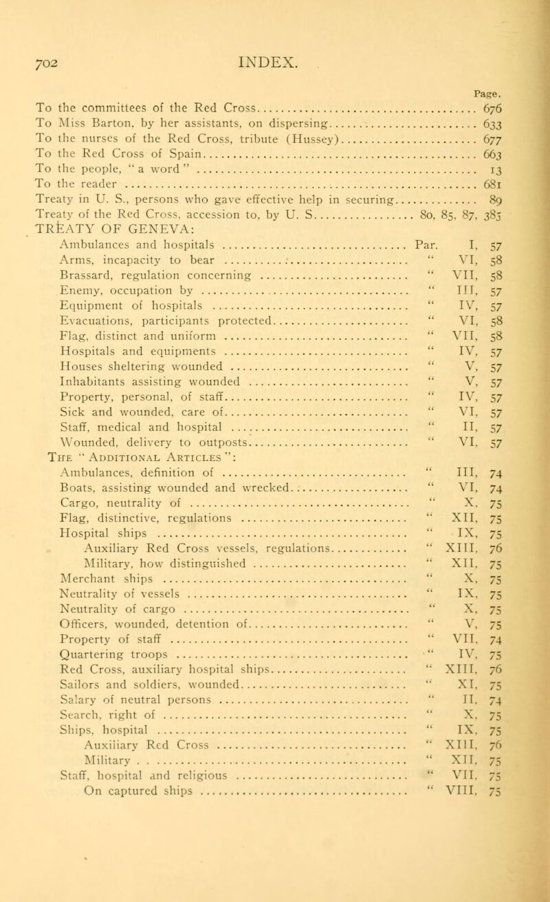 Page. To the committees of the Red Cross 676 To M iss Barton, by her assistants, on dispersing 633 To the nurses of the Red Cross, tribute (Hussey) 677 To the Red Cross of Spain 663 To the people,  a word  13 To the reader 681 Treat.v in U. S., persons who gave effective help in securing 89 Treaty of the Red Cross, accession to, by U. S 80, 85, 87, 385 TREATY OF GENEVA: Ambulances and hospitals Par. I, 57 Arms, incapacity to bear  VI, 58 Brassard, regulation concerning  VII, 58 Enemy, occupation by III. 57 Equipment of hospitals IV, 57 Evacuations, participants protected  VI, 58 Flag, distinct and uniform  VII, 58 Hospitals and equipments IV, 57 Houses sheltering wounded V, 57 Inhabitants assisting wounded  V, 57 Property, personal, of staff IV, 57 Sick and wounded, care of VI, 57 Staff, medical and hospital II, 57 Wounded, delivery to outposts VI, 57 The Additional Articles: Ambulances, definition of III. 74 Boats, assisting wounded and wrecked  VI, 74 Cargo, neutrality of X. 75 Flag, distinctive, regulations  XII, 75 Hospital ships  IX, 75 Auxiliary Red Cross vessels, regulations XIII. 76 Military, how distinguished XII, 75 Merchant ships X. 75 Neutrality of vessels  IX. 75 Neutrality of cargo  X. 75 Officers, wounded, detention of  V, 75 Property of staff  VII, 4 Quartering troops  IV, 75 Red Cross, auxiliary hospital ships  XIII, 76 Sailors and soldiers, wounded  XI. 75 Salary of neutral persons II. 74 Search, right of X. 75 Ships, hospital IX. 75 Auxiliary Red Cross XIII. 76 Military  XII, 7:- Staff, hospital and religious  VII, 75 On captured ships  VIII, 75
