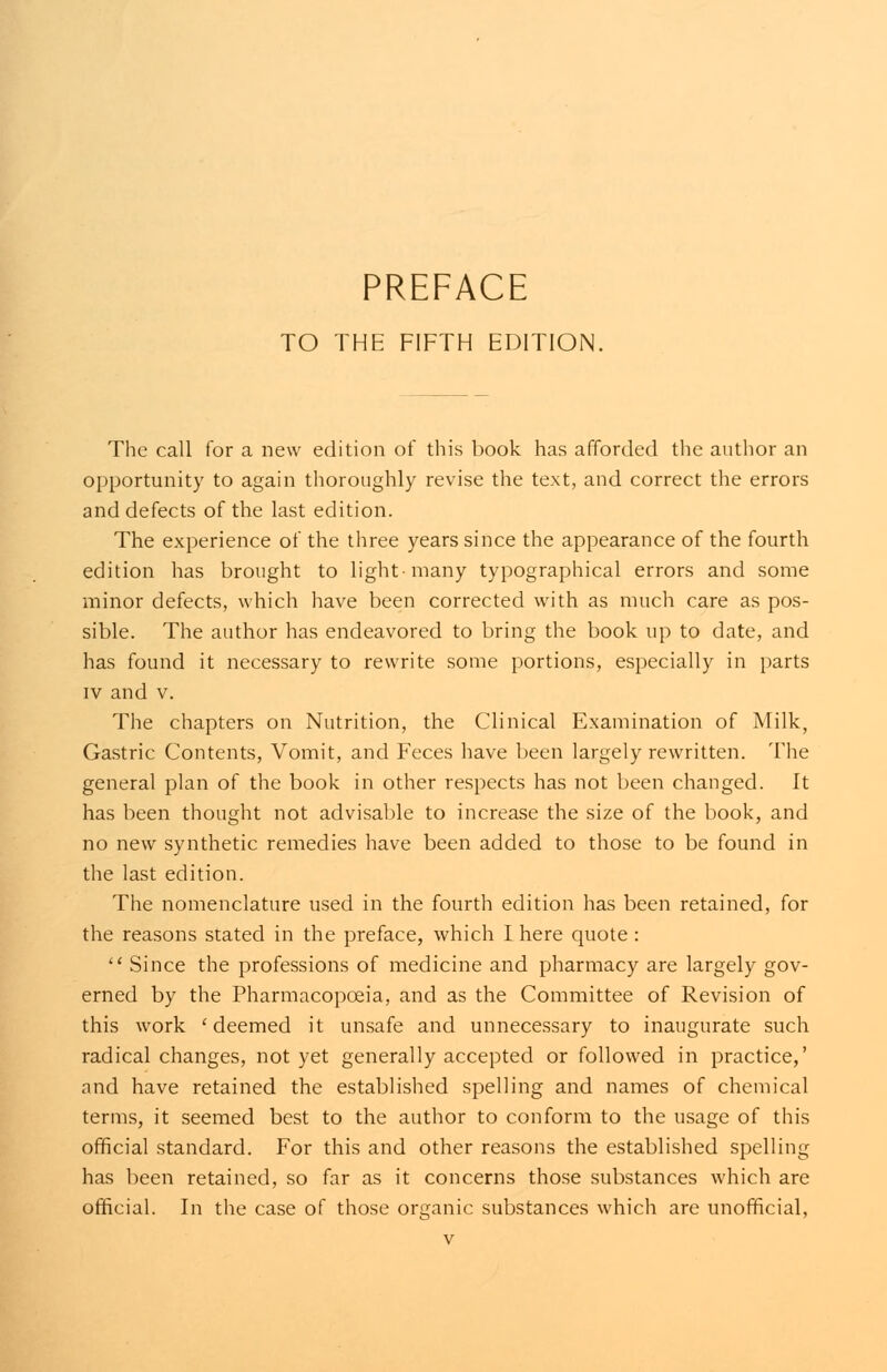 TO THE FIFTH EDITION. The call for a new edition of this book has afforded the author an opportunity to again thoroughly revise the text, and correct the errors and defects of the last edition. The experience of the three years since the appearance of the fourth edition has brought to light-many typographical errors and some minor defects, which have been corrected with as much care as pos- sible. The author has endeavored to bring the book up to date, and has found it necessary to rewrite some portions, especially in parts iv and v. The chapters on Nutrition, the Clinical Examination of Milk, Gastric Contents, Vomit, and Feces have been largely rewritten. The general plan of the book in other respects has not been changed. It has been thought not advisable to increase the size of the book, and no new synthetic remedies have been added to those to be found in the last edition. The nomenclature used in the fourth edition has been retained, for the reasons stated in the preface, which I here quote :  Since the professions of medicine and pharmacy are largely gov- erned by the Pharmacopoeia, and as the Committee of Revision of this work 'deemed it unsafe and unnecessary to inaugurate such radical changes, not yet generally accepted or followed in practice,' and have retained the established spelling and names of chemical terms, it seemed best to the author to conform to the usage of this official standard. For this and other reasons the established spelling has been retained, so far as it concerns those substances which are official. In the case of those organic substances which are unofficial,