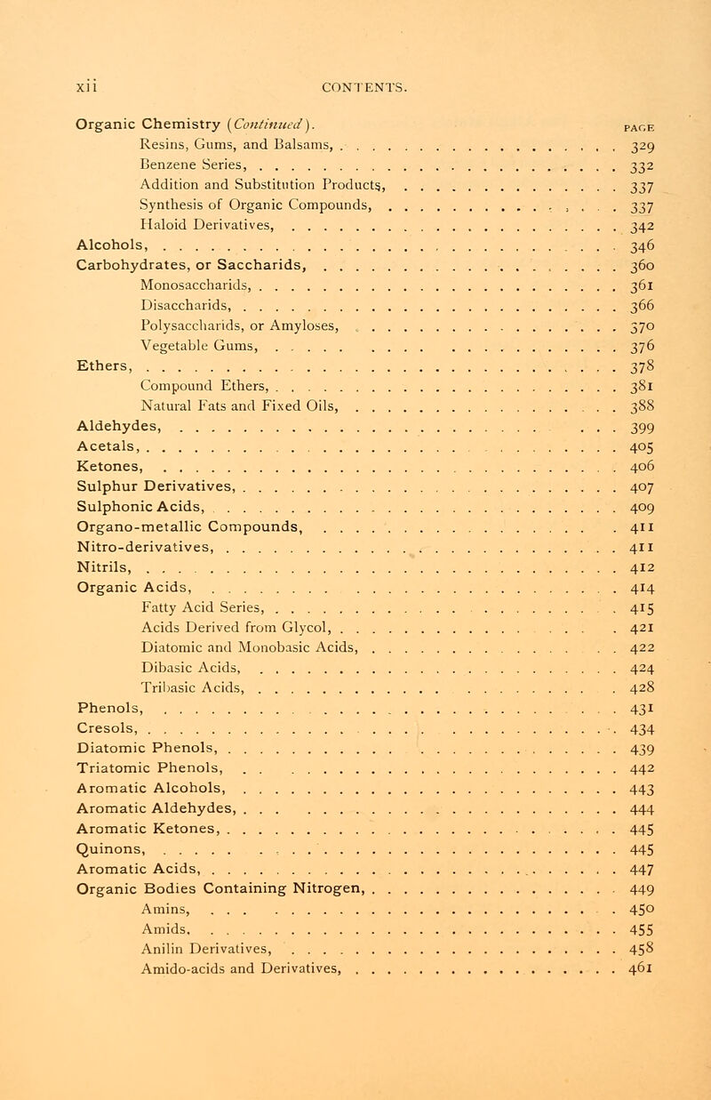 Organic Chemistry {Continued). page Resins, Gums, and Balsams, 329 Benzene Series, 332 Addition and Substitution Products., 337 Synthesis of Organic Compounds, , , , . . 337 Haloid Derivatives, 342 Alcohols, 346 Carbohydrates, or Saccharids, 360 Monosaccharids, 361 Disaccharids, 366 Polysaccharids, or Amyloses, 370 Vegetable Gums, 376 Ethers, 378 Compound Ethers, 381 Natural Fats and Fixed Oils, 388 Aldehydes, ... 399 Acetals, 405 Ketones, 406 Sulphur Derivatives, 407 Sulphonic Acids, 409 Organo-metallic Compounds, 411 Nitro-derivatives, 411 Nitrils, 412 Organic Acids, 414 Fatty Acid Series, 415 Acids Derived from Glycol, 421 Diatomic and Monobasic Acids, 422 Dibasic Acids, 424 Tribasic Acids, 428 Phenols, 431 Cresols, 434 Diatomic Phenols, 439 Triatomic Phenols, 442 Aromatic Alcohols, 443 Aromatic Aldehydes, 444 Aromatic Ketones, 445 Quinons, . . 445 Aromatic Acids, 447 Organic Bodies Containing Nitrogen, 449 Amins, . 45° Amids 455 Anilin Derivatives, 458 Amido-acids and Derivatives, 461