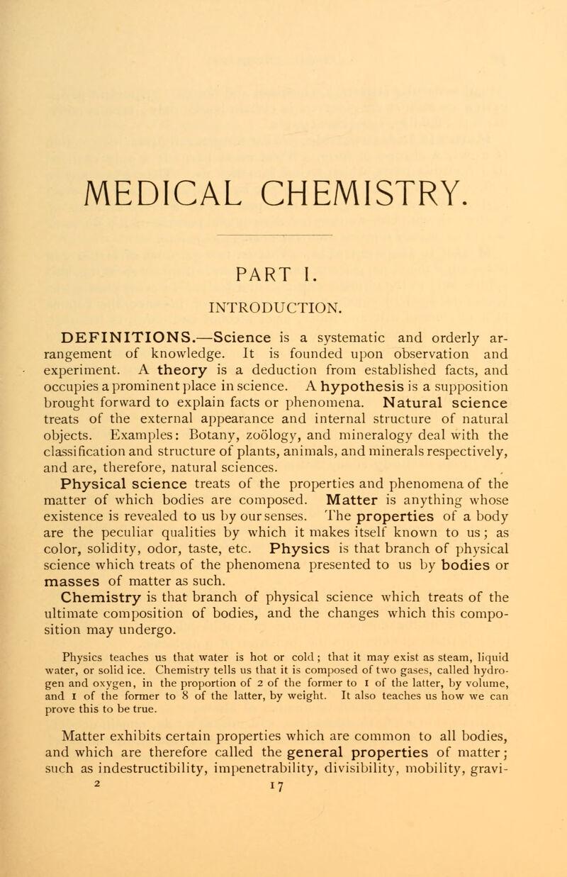 MEDICAL CHEMISTRY. PART I. INTRODUCTION. DEFINITIONS.—Science is a systematic and orderly ar- rangement of knowledge. It is founded upon observation and experiment. A theory is a deduction from established facts, and occupies a prominent place in science. A hypothesis is a supposition brought forward to explain facts or phenomena. Natural science treats of the external appearance and internal structure of natural objects. Examples: Botany, zoology, and mineralogy deal with the classification and structure of plants, animals, and minerals respectively, and are, therefore, natural sciences. Physical science treats of the properties and phenomena of the matter of which bodies are composed. Matter is anything whose existence is revealed to us by our senses. The properties of a body are the peculiar qualities by which it makes itself known to us; as color, solidity, odor, taste, etc. Physics is that branch of physical science which treats of the phenomena presented to us by bodies or masses of matter as such. Chemistry is that branch of physical science which treats of the ultimate composition of bodies, and the changes which this compo- sition may undergo. Physics teaches us that water is hot or cold ; that it may exist as steam, liquid water, or solid ice. Chemistry tells us that it is composed of two gases, called hydro- gen and oxygen, in the proportion of 2 of the former to I of the latter, by volume, and I of the former to 8 of the latter, by weight. It also teaches us how we can prove this to be true. Matter exhibits certain properties which are common to all bodies, and which are therefore called the general properties of matter; such as indestructibility, impenetrability, divisibility, mobility, gravi-