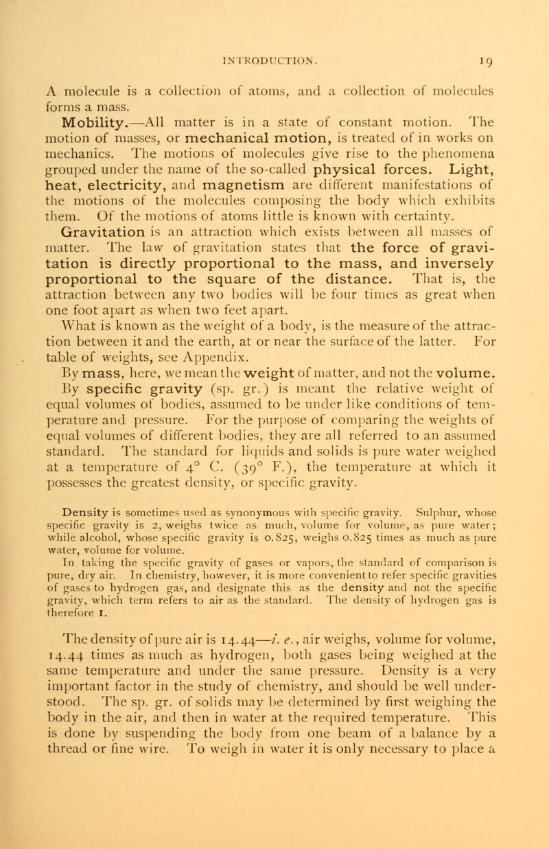 A molecule is a collection of atoms, and a collection of molecules forms a mass. Mobility.—All matter is in a state of constant motion. The motion of masses, or mechanical motion, is treated of in works on mechanics. The motions of molecules give rise to the phenomena grouped under the name of the so-called physical forces. Light, heat, electricity, and magnetism are different manifestations of the motions of the molecules composing the body which exhibits them. Of the motions of atoms little is known with certainty. Gravitation is an attraction which exists between all masses of matter. The law of gravitation states that the force of gravi- tation is directly proportional to the mass, and inversely proportional to the square of the distance. That is, the attraction between any two bodies will be four times as great when one foot apart as when two feet apart. What is known as the weight of a body, is the measure of the attrac- tion between it and the earth, at or near the surface of the latter. For table of weights, see Appendix. By mass, here, we mean the weight of matter, and not the volume. By specific gravity (sp. gr.) is meant the relative weight of equal volumes of bodies, assumed to be under like conditions of tem- perature and pressure. For the purpose of comparing the weights of equal volumes of different bodies, they are all referred to an assumed standard. The standard for liquids and solids is pure water weighed at a temperature of 40 C. (390 F.), the temperature at which it possesses the greatest density, or specific gravity. Density is sometimes used as synonymous with specific gravity. Sulphur, whose specific gravity is 2, weighs twice as much, volume for volume, as pure water; while alcohol, whose specific gravity is 0.825, weighs 0.825 times as much as pure water, volume for volume. In taking the specific gravity of gases or vapors, the standard of comparison is pure, dry air. In chemistry, however, it is more convenient to refer specific gravities of gases to hydrogen gas, and designate this as the density and not the specific gravity, which term refers to air as the standard. The density of hydrogen gas is therefore I. The density of pure air is 14.44—/'. e., air weighs, volume for volume, 14.44 times as much as hydrogen, both gases being weighed at the same temperature and under the same pressure. Density is a very important factor in the study of chemistry, and should be well under- stood. The sp. gr. of solids may be determined by first weighing the body in the air, and then in water at the required temperature. This is done by suspending the body from one beam of a balance by a thread or fine wire. To weigh in water it is only necessary to place a
