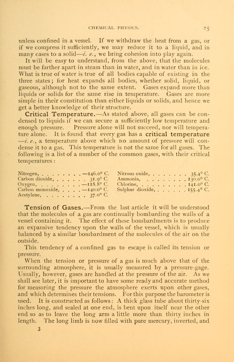 ■s unless confined in a vessel. If we withdraw the heat from a gas, or if we compress it sufficiently, we may reduce it to a liquid, and in many cases to a solid—i. e., we bring cohesion into play again. It will be easy to understand, from the above, that the molecules must be farther apart in steam than in water, and in water than in ice. What is true of water is true of all bodies capable of existing in the three states; for heat expands all bodies, whether solid, liquid, or gaseous, although not to the same extent. Gases expand more than liquids or solids for the same rise in temperature. Gases are more simple in their constitution than either liquids or solids, and hence we get a better knowledge of their structure. Critical Temperature.—As stated above, all gases can be con- densed to liquids if we can secure a sufficiently low temperature and enough pressure. Pressure alone will not succeed, nor will tempera- ture alone. It is found that every gas has a critical temperature —i.e., a temperature above which no amount of pressure will con- dense it to a gas. This temperature is not the same for all gases. The following is a list of a number of the common gases, with their critical temperatures : Nitrogen, —146.00 C. Nitrous oxide, 35-4° C. Carbon dioxide, 3I-9° C. Ammonia, 130.o° C. Oxygen, —118.80 C. Chlorine, 141.o° C. Carbon monoxide, .... —140.o° C. Sulphur dioxide, 155.40 C. Acetylene, 37-0° C. Tension of Gases.—From the last article it will be understood that the molecules of a gas are continually bombarding the walls of a vessel containing it. The effect of these bombardments is to produce an expansive tendency upon the walls of the vessel, which is usually balanced by a similar bombardment of the molecules of the air on the outside. This tendency of a confined gas to escape is called its tension or pressure. When the tension or pressure of a gas is much above that of the surrounding atmosphere, it is usually measured by a pressure-gage. Usually, however, gases are handled at the pressure of the air. As we shall see later, it is important to have some ready and accurate method for measuring the pressure the atmosphere exerts upon other gases, and which determines their tensions. For this purpose the barometer is used. It is constructed as follows: A thick glass tube about thirty-six inches long, and sealed at one end, is bent upon itself near the other end so as to leave the long arm a little more than thirty inches in length. The long limb is now filled with pure mercury, inverted, and 3