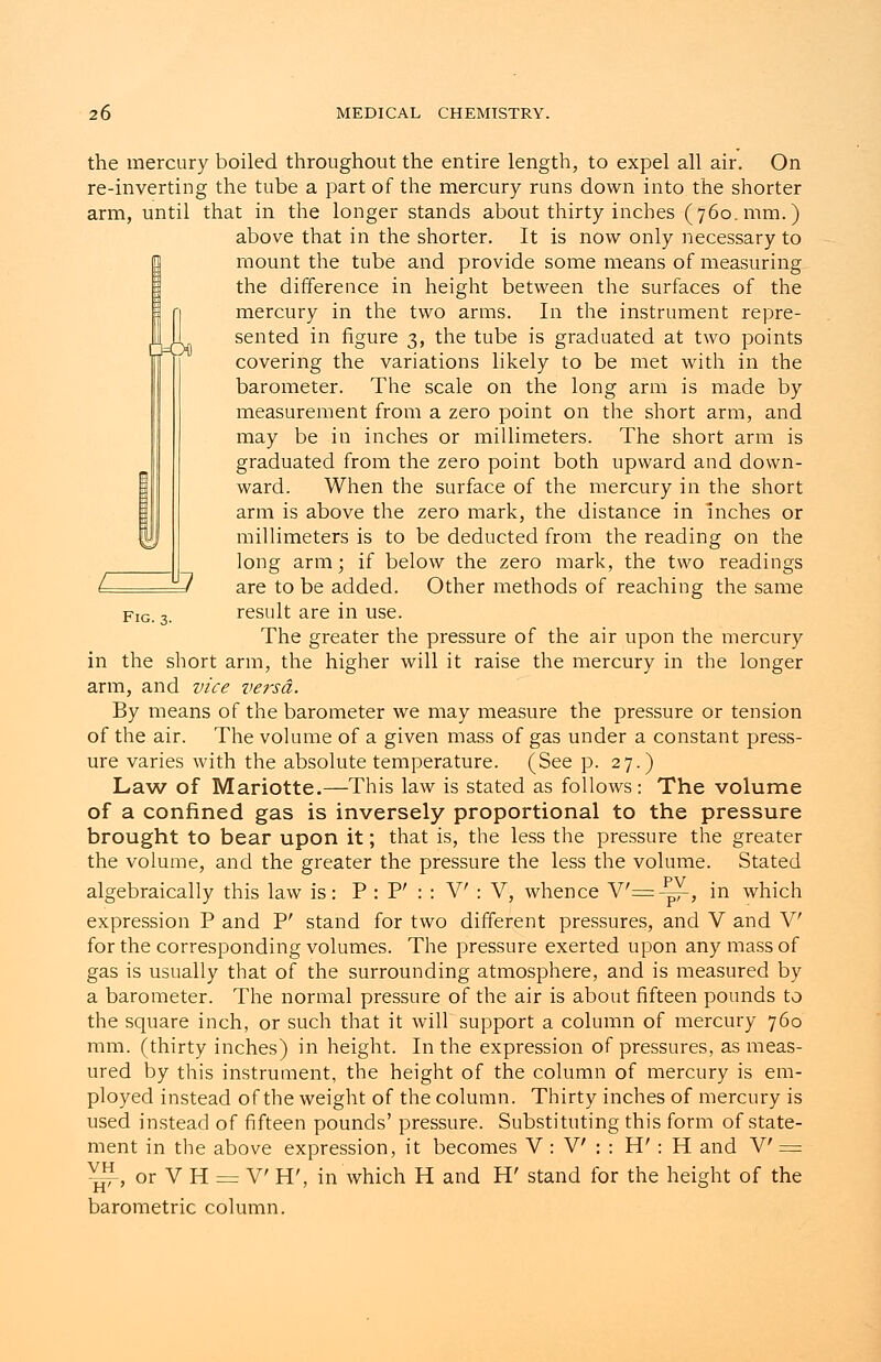 Fig. 3. the mercury boiled throughout the entire length, to expel all air. On re-inverting the tube a part of the mercury runs down into the shorter arm, until that in the longer stands about thirty inches (760. mm.) above that in the shorter. It is now only necessary to mount the tube and provide some means of measuring the difference in height between the surfaces of the mercury in the two arms. In the instrument repre- sented in figure 3, the tube is graduated at two points covering the variations likely to be met with in the barometer. The scale on the long arm is made by measurement from a zero point on the short arm, and may be in inches or millimeters. The short arm is graduated from the zero point both upward and down- ward. When the surface of the mercury in the short arm is above the zero mark, the distance in inches or millimeters is to be deducted from the reading on the long arm; if below the zero mark, the two readings are to be added. Other methods of reaching the same result are in use. The greater the pressure of the air upon the mercury in the short arm, the higher will it raise the mercury in the longer arm, and vice versa. By means of the barometer we may measure the pressure or tension of the air. The volume of a given mass of gas under a constant press- ure varies with the absolute temperature. (See p. 27.) Law of Mariotte.—This law is stated as follows: The volume of a confined gas is inversely proportional to the pressure brought to bear upon it; that is, the less the pressure the greater the volume, and the greater the pressure the less the volume. Stated algebraically this law is: P : P' : : V : V, whence Y'=^f-, in which expression P and P' stand for two different pressures, and V and V for the corresponding volumes. The pressure exerted upon any mass of gas is usually that of the surrounding atmosphere, and is measured by a barometer. The normal pressure of the air is about fifteen pounds to the square inch, or such that it will support a column of mercury 760 mm. (thirty inches) in height. In the expression of pressures, as meas- ured by this instrument, the height of the column of mercury is em- ployed instead of the weight of the column. Thirty inches of mercury is used instead of fifteen pounds' pressure. Substituting this form of state- ment in the above expression, it becomes V : V : : H' : H and V' = v^,orVH = V H', in which H and H' stand for the height of the barometric column.