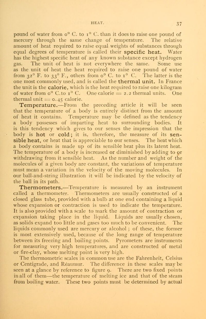 pound of water from o° C. to i° C. than it does to raise one pound of mercury through the same change of temperature. The relative amount of heat required to raise equal weights of substances through equal degrees of temperature is called their specific heat. Water has the highest specific heat of any known substance except hydrogen gas. The unit of heat is not everywhere the same. Some use as the unit of heat the heat required to raise one pound of water from 320 F. to 330 F., others from o° C. to i° C. The latter is the one most commonly used, and is called the thermal unit. In France the unit is the calorie, which is the heat required to raise one kilogram of water from o° C.to i° C. One calorie = 2.2 thermal units. One thermal unit = 0.45 calorie. Temperature.—From the preceding article it will be seen that the temperature of a body is entirely distinct from the amount of heat it contains. Temperature may be defined as the tendency a body possesses of imparting heat to surrounding bodies. It is this tendency which gives to our senses the impression that the body is hot or cold; it is, therefore, the measure of its sen- sible heat, or heat that is appreciable to our senses. The heat which a body contains is made up of its sensible heat plus its latent heat. The temperature of a body is increased or diminished by adding to or withdrawing from it sensible heat. As the number and weight of the molecules of a given body are constant, the variations of temperature must mean a variation in the velocity of the moving molecules. In our ball-and-string illustration it will be indicated by the velocity of the ball in its path. Thermometers.—Temperature is measured by an instrument called a thermometer. Thermometers are usually constructed of a closed glass tube, provided with a bulb at one end containing a liquid whose expansion or contraction is used to indicate the temperature. It is also provided with a scale to mark the amount of contraction or expansion taking place in the liquid. Liquids are usually chosen, as solids expand too little and gases too much to be convenient. The liquids commonly used are mercury or alcohol ; of these, the former is most extensively used, because of the long range of temperature between its freezing and boiling points. Pyrometers are instruments for measuring very high temperatures, and are constructed of metal or fire-clay, whose melting point is very high. The thermometric scales in common use are the Fahrenheit, Celsius or Centigrade, and Reaumur. The difference in these scales maybe seen at a glance by reference to figure 9. There are two fixed points in all of them—the temperature of melting ice and that of the steam from boiling water. These two points must be determined by actual