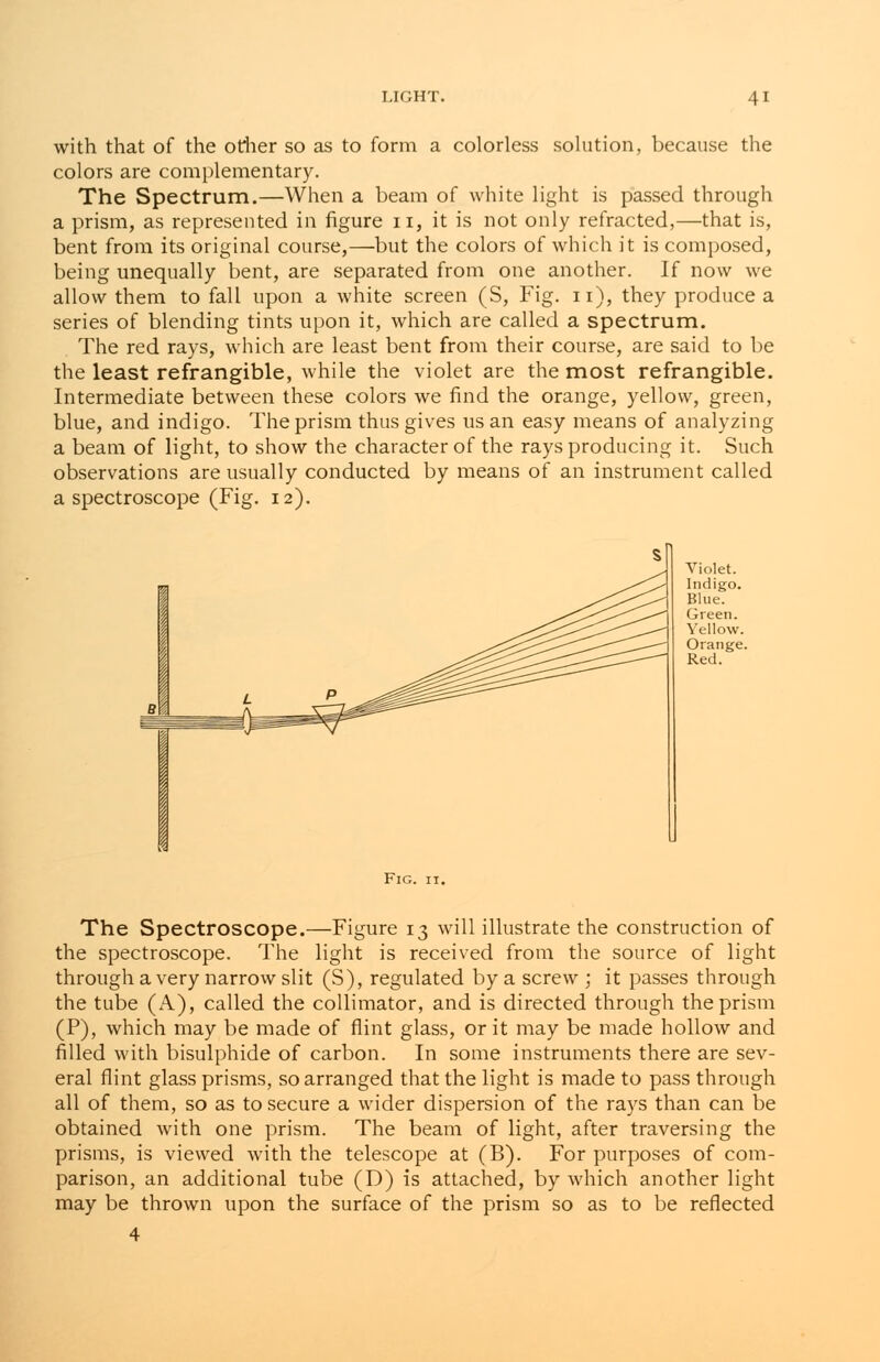 with that of the other so as to form a colorless solution, because the colors are complementary. The Spectrum.—When a beam of white light is passed through a prism, as represented in figure 11, it is not only refracted,—that is, bent from its original course,—but the colors of which it is composed, being unequally bent, are separated from one another. If now we allow them to fall upon a white screen (S, Fig. 11), they produce a series of blending tints upon it, which are called a spectrum. The red rays, which are least bent from their course, are said to be the least refrangible, while the violet are the most refrangible. Intermediate between these colors we find the orange, yellow, green, blue, and indigo. The prism thus gives us an easy means of analyzing a beam of light, to show the character of the rays producing it. Such observations are usually conducted by means of an instrument called a spectroscope (Fig. 12). Violet. Indigo. Blue. Green. Yellow. Orange. Red. Fig. it. The Spectroscope.—Figure 13 will illustrate the construction of the spectroscope. The light is received from the source of light through a very narrow slit (S), regulated by a screw ; it passes through the tube (A), called the collimator, and is directed through the prism (P), which may be made of flint glass, or it may be made hollow and filled with bisulphide of carbon. In some instruments there are sev- eral flint glass prisms, so arranged that the light is made to pass through all of them, so as to secure a wider dispersion of the rays than can be obtained with one prism. The beam of light, after traversing the prisms, is viewed with the telescope at (B). For purposes of com- parison, an additional tube (D) is attached, by which another light may be thrown upon the surface of the prism so as to be reflected