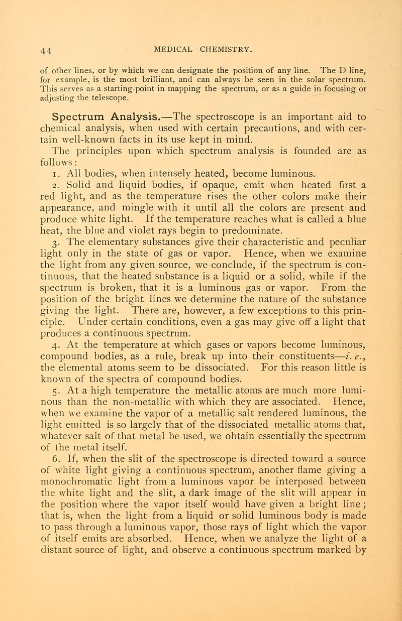 of other lines, or by which we can designate the position of any line. The D line, for example, is the most brilliant, and can always be seen in the solar spectrum. This serves as a starting-point in mapping the spectrum, or as a guide in focusing or adjusting the telescope. Spectrum Analysis.—The spectroscope is an important aid to chemical analysis, when used with certain precautions, and with cer- tain well-known facts in its use kept in mind. The principles upon which spectrum analysis is founded are as follows: i. All bodies, when intensely heated, become luminous. 2. Solid and liquid bodies, if opaque, emit when heated first a red light, and as the temperature rises the other colors make their appearance, and mingle with it until all the colors are present and produce white light. If the temperature reaches what is called a blue heat, the blue and violet rays begin to predominate. 3. The elementary substances give their characteristic and peculiar light only in the state of gas or vapor. Hence, when we examine the light from any given source, we conclude, if the spectrum is con- tinuous, that the heated substance is a liquid or a solid, while if the spectrum is broken, that it is a luminous gas or vapor. From the position of the bright lines we determine the nature of the substance giving the light. There are, however, a few exceptions to this prin- ciple. Under certain conditions, even a gas may give off a light that produces a continuous spectrum. 4. At the temperature at which gases or vapors become luminous, compound bodies, as a rule, break up into their constituents—i.e., the elemental atoms seem to be dissociated. For this reason little is known of the spectra of compound bodies. 5. At a high temperature the metallic atoms are much more lumi- nous than the non-metallic with which they are associated. Hence, when we examine the vapor of a metallic salt rendered luminous, the light emitted is so largely that of the dissociated metallic atoms that, whatever salt of that metal be used, we obtain essentially the spectrum of the metal itself. 6. If, when the slit of the spectroscope is directed toward a source of white light giving a continuous spectrum, another flame giving a monochromatic light from a luminous vapor be interposed between the white light and the slit, a dark image of the slit will appear in the position where the vapor itself would have given a bright line; that is, when the light from a liquid or solid luminous body is made to pass through a luminous vapor, those rays of light which the vapor of itself emits are absorbed. Hence, when we analyze the light of a distant source of light, and observe a continuous spectrum marked by